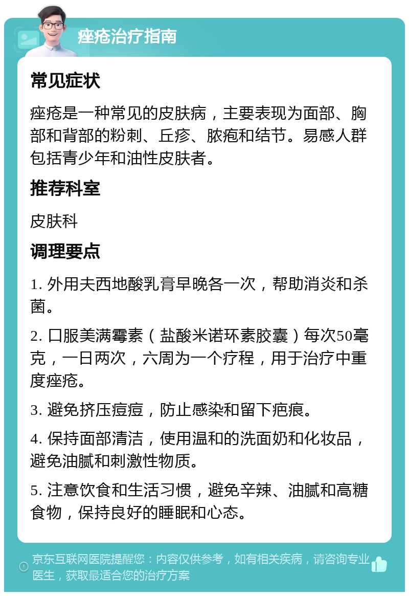 痤疮治疗指南 常见症状 痤疮是一种常见的皮肤病，主要表现为面部、胸部和背部的粉刺、丘疹、脓疱和结节。易感人群包括青少年和油性皮肤者。 推荐科室 皮肤科 调理要点 1. 外用夫西地酸乳膏早晚各一次，帮助消炎和杀菌。 2. 口服美满霉素（盐酸米诺环素胶囊）每次50毫克，一日两次，六周为一个疗程，用于治疗中重度痤疮。 3. 避免挤压痘痘，防止感染和留下疤痕。 4. 保持面部清洁，使用温和的洗面奶和化妆品，避免油腻和刺激性物质。 5. 注意饮食和生活习惯，避免辛辣、油腻和高糖食物，保持良好的睡眠和心态。