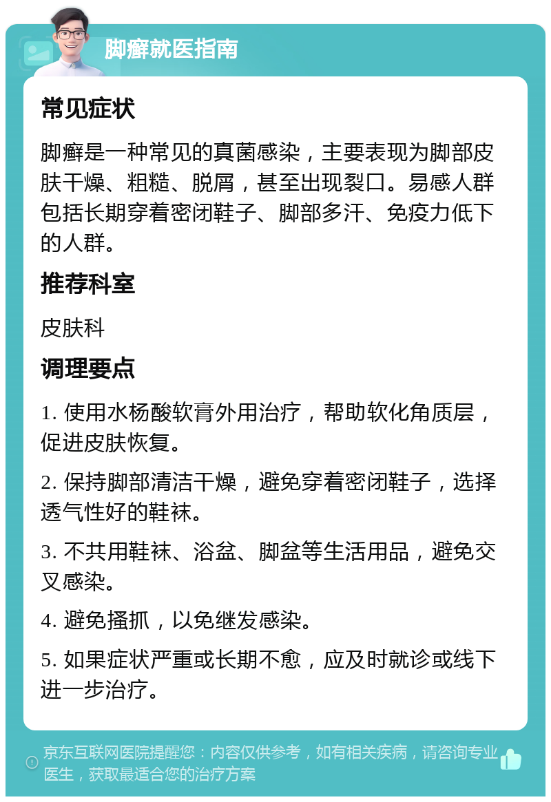 脚癣就医指南 常见症状 脚癣是一种常见的真菌感染，主要表现为脚部皮肤干燥、粗糙、脱屑，甚至出现裂口。易感人群包括长期穿着密闭鞋子、脚部多汗、免疫力低下的人群。 推荐科室 皮肤科 调理要点 1. 使用水杨酸软膏外用治疗，帮助软化角质层，促进皮肤恢复。 2. 保持脚部清洁干燥，避免穿着密闭鞋子，选择透气性好的鞋袜。 3. 不共用鞋袜、浴盆、脚盆等生活用品，避免交叉感染。 4. 避免搔抓，以免继发感染。 5. 如果症状严重或长期不愈，应及时就诊或线下进一步治疗。