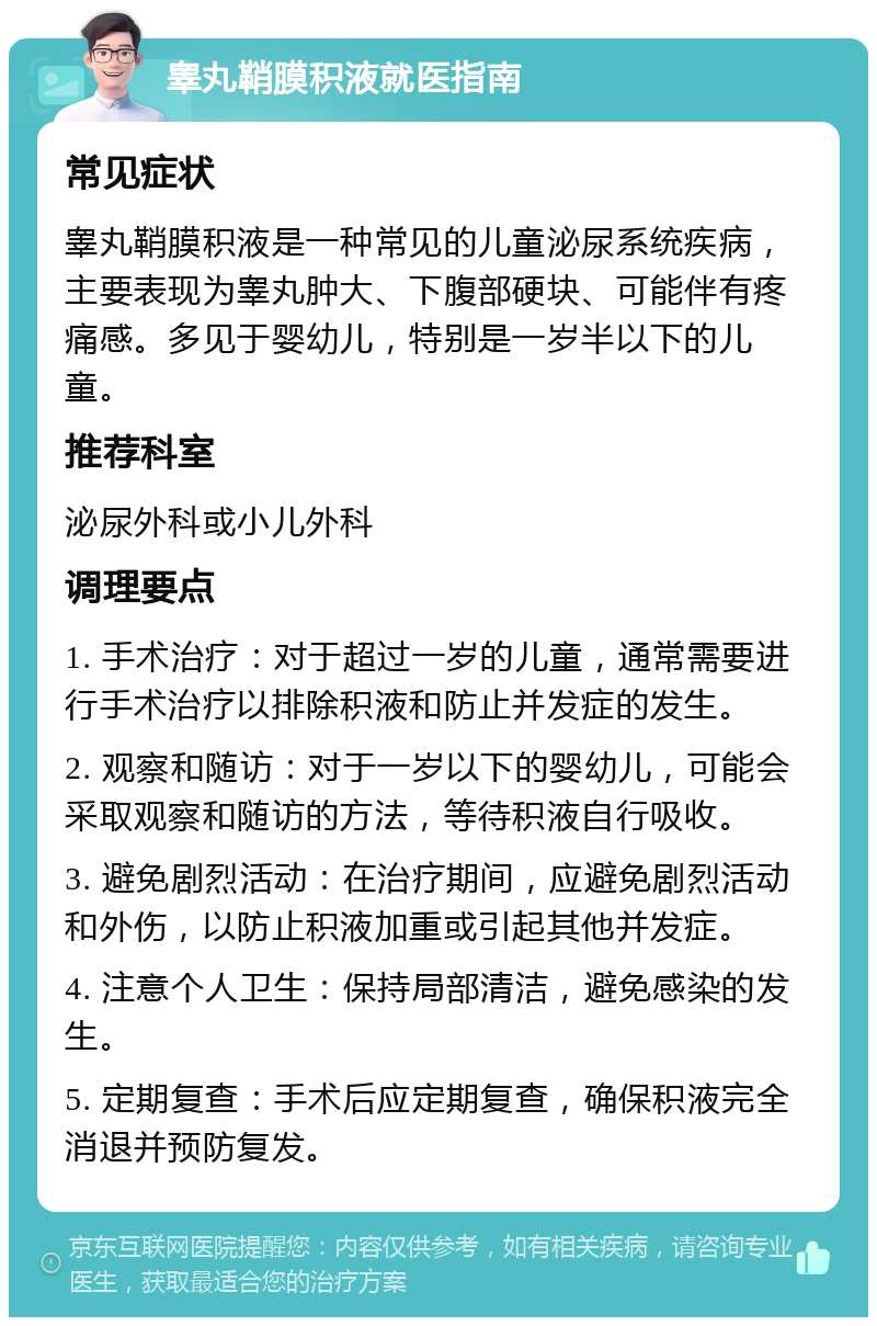 睾丸鞘膜积液就医指南 常见症状 睾丸鞘膜积液是一种常见的儿童泌尿系统疾病，主要表现为睾丸肿大、下腹部硬块、可能伴有疼痛感。多见于婴幼儿，特别是一岁半以下的儿童。 推荐科室 泌尿外科或小儿外科 调理要点 1. 手术治疗：对于超过一岁的儿童，通常需要进行手术治疗以排除积液和防止并发症的发生。 2. 观察和随访：对于一岁以下的婴幼儿，可能会采取观察和随访的方法，等待积液自行吸收。 3. 避免剧烈活动：在治疗期间，应避免剧烈活动和外伤，以防止积液加重或引起其他并发症。 4. 注意个人卫生：保持局部清洁，避免感染的发生。 5. 定期复查：手术后应定期复查，确保积液完全消退并预防复发。