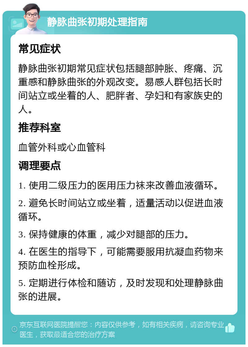 静脉曲张初期处理指南 常见症状 静脉曲张初期常见症状包括腿部肿胀、疼痛、沉重感和静脉曲张的外观改变。易感人群包括长时间站立或坐着的人、肥胖者、孕妇和有家族史的人。 推荐科室 血管外科或心血管科 调理要点 1. 使用二级压力的医用压力袜来改善血液循环。 2. 避免长时间站立或坐着，适量活动以促进血液循环。 3. 保持健康的体重，减少对腿部的压力。 4. 在医生的指导下，可能需要服用抗凝血药物来预防血栓形成。 5. 定期进行体检和随访，及时发现和处理静脉曲张的进展。