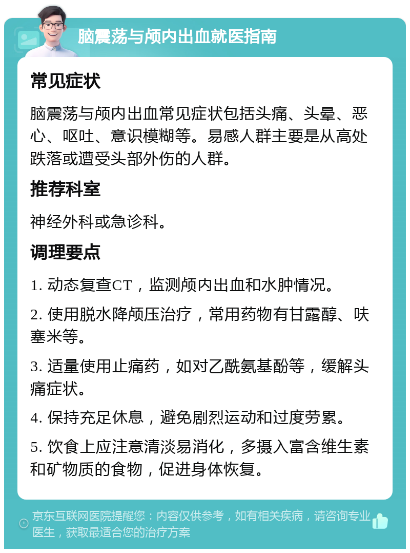 脑震荡与颅内出血就医指南 常见症状 脑震荡与颅内出血常见症状包括头痛、头晕、恶心、呕吐、意识模糊等。易感人群主要是从高处跌落或遭受头部外伤的人群。 推荐科室 神经外科或急诊科。 调理要点 1. 动态复查CT，监测颅内出血和水肿情况。 2. 使用脱水降颅压治疗，常用药物有甘露醇、呋塞米等。 3. 适量使用止痛药，如对乙酰氨基酚等，缓解头痛症状。 4. 保持充足休息，避免剧烈运动和过度劳累。 5. 饮食上应注意清淡易消化，多摄入富含维生素和矿物质的食物，促进身体恢复。