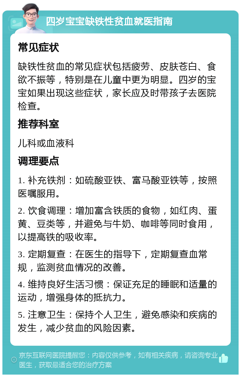 四岁宝宝缺铁性贫血就医指南 常见症状 缺铁性贫血的常见症状包括疲劳、皮肤苍白、食欲不振等，特别是在儿童中更为明显。四岁的宝宝如果出现这些症状，家长应及时带孩子去医院检查。 推荐科室 儿科或血液科 调理要点 1. 补充铁剂：如硫酸亚铁、富马酸亚铁等，按照医嘱服用。 2. 饮食调理：增加富含铁质的食物，如红肉、蛋黄、豆类等，并避免与牛奶、咖啡等同时食用，以提高铁的吸收率。 3. 定期复查：在医生的指导下，定期复查血常规，监测贫血情况的改善。 4. 维持良好生活习惯：保证充足的睡眠和适量的运动，增强身体的抵抗力。 5. 注意卫生：保持个人卫生，避免感染和疾病的发生，减少贫血的风险因素。