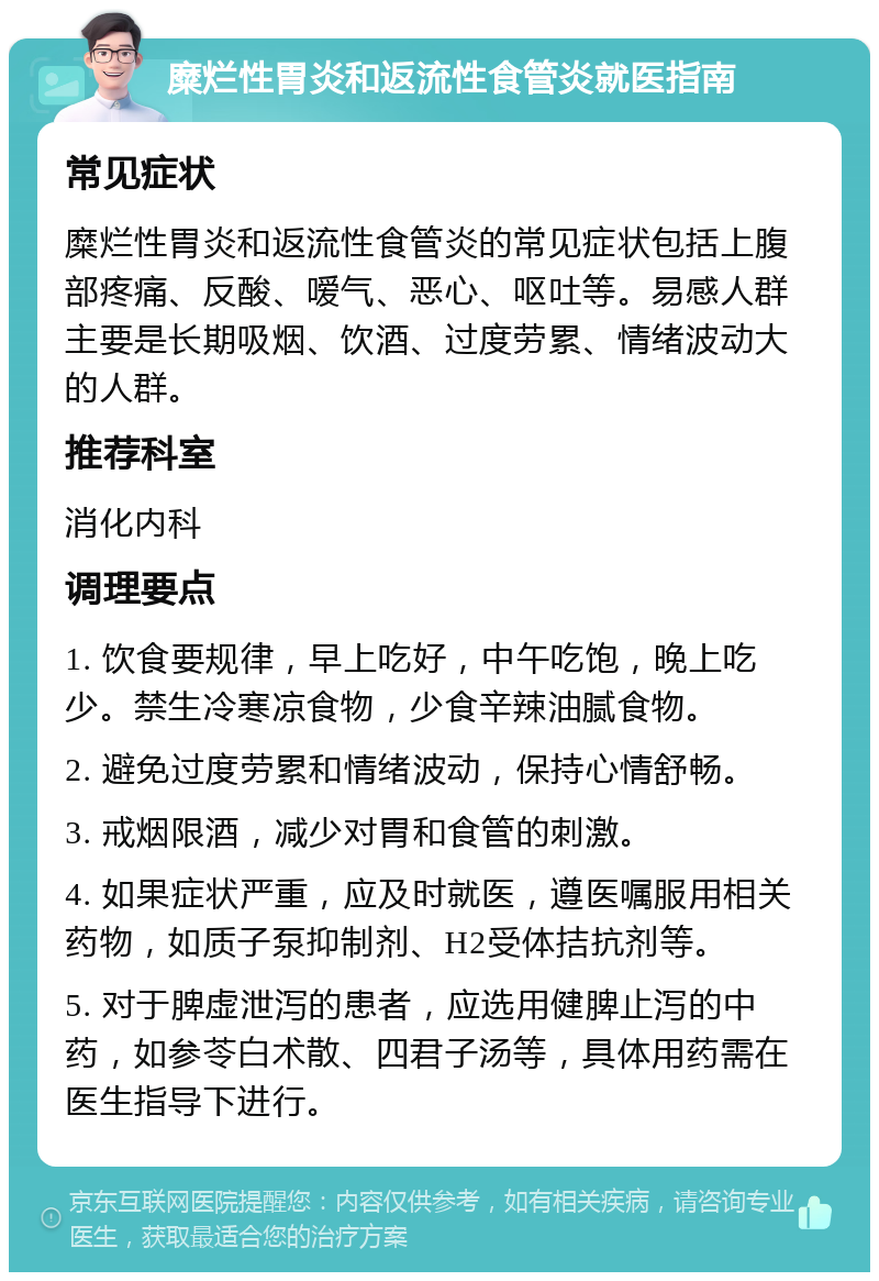 糜烂性胃炎和返流性食管炎就医指南 常见症状 糜烂性胃炎和返流性食管炎的常见症状包括上腹部疼痛、反酸、嗳气、恶心、呕吐等。易感人群主要是长期吸烟、饮酒、过度劳累、情绪波动大的人群。 推荐科室 消化内科 调理要点 1. 饮食要规律，早上吃好，中午吃饱，晚上吃少。禁生冷寒凉食物，少食辛辣油腻食物。 2. 避免过度劳累和情绪波动，保持心情舒畅。 3. 戒烟限酒，减少对胃和食管的刺激。 4. 如果症状严重，应及时就医，遵医嘱服用相关药物，如质子泵抑制剂、H2受体拮抗剂等。 5. 对于脾虚泄泻的患者，应选用健脾止泻的中药，如参苓白术散、四君子汤等，具体用药需在医生指导下进行。