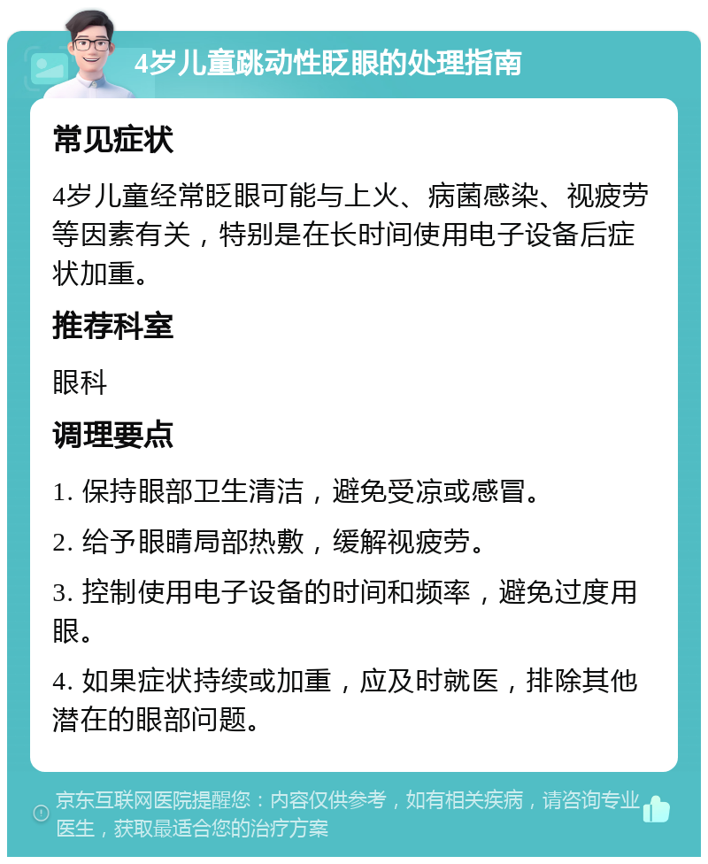 4岁儿童跳动性眨眼的处理指南 常见症状 4岁儿童经常眨眼可能与上火、病菌感染、视疲劳等因素有关，特别是在长时间使用电子设备后症状加重。 推荐科室 眼科 调理要点 1. 保持眼部卫生清洁，避免受凉或感冒。 2. 给予眼睛局部热敷，缓解视疲劳。 3. 控制使用电子设备的时间和频率，避免过度用眼。 4. 如果症状持续或加重，应及时就医，排除其他潜在的眼部问题。