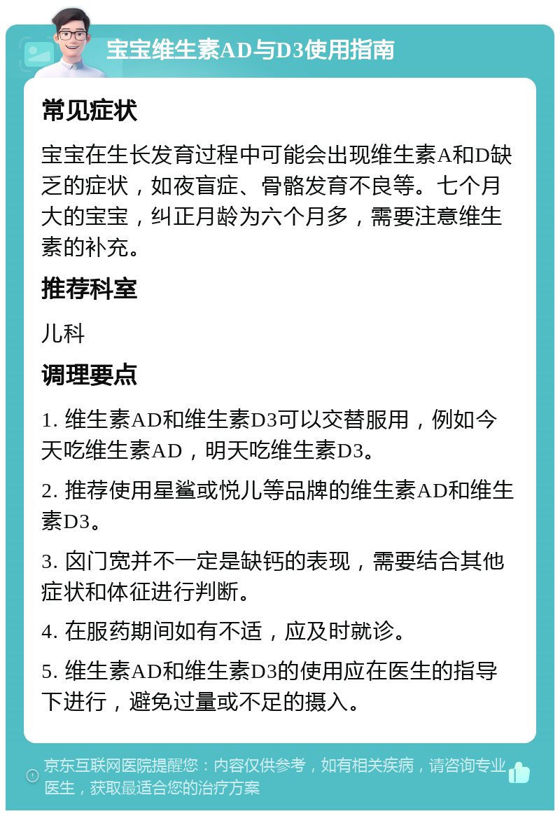 宝宝维生素AD与D3使用指南 常见症状 宝宝在生长发育过程中可能会出现维生素A和D缺乏的症状，如夜盲症、骨骼发育不良等。七个月大的宝宝，纠正月龄为六个月多，需要注意维生素的补充。 推荐科室 儿科 调理要点 1. 维生素AD和维生素D3可以交替服用，例如今天吃维生素AD，明天吃维生素D3。 2. 推荐使用星鲨或悦儿等品牌的维生素AD和维生素D3。 3. 囟门宽并不一定是缺钙的表现，需要结合其他症状和体征进行判断。 4. 在服药期间如有不适，应及时就诊。 5. 维生素AD和维生素D3的使用应在医生的指导下进行，避免过量或不足的摄入。