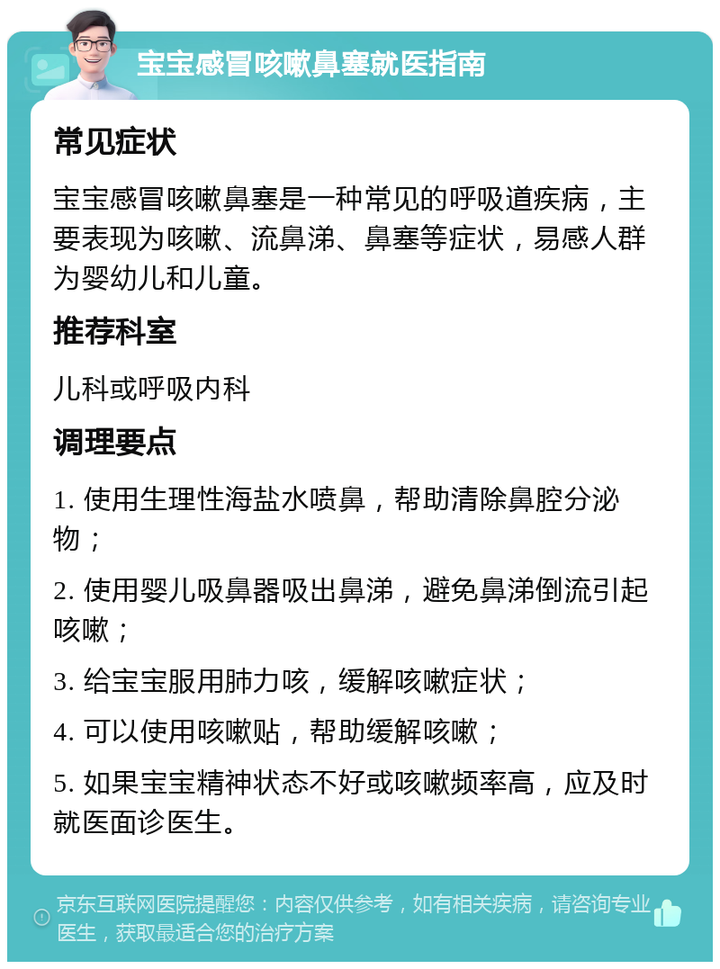 宝宝感冒咳嗽鼻塞就医指南 常见症状 宝宝感冒咳嗽鼻塞是一种常见的呼吸道疾病，主要表现为咳嗽、流鼻涕、鼻塞等症状，易感人群为婴幼儿和儿童。 推荐科室 儿科或呼吸内科 调理要点 1. 使用生理性海盐水喷鼻，帮助清除鼻腔分泌物； 2. 使用婴儿吸鼻器吸出鼻涕，避免鼻涕倒流引起咳嗽； 3. 给宝宝服用肺力咳，缓解咳嗽症状； 4. 可以使用咳嗽贴，帮助缓解咳嗽； 5. 如果宝宝精神状态不好或咳嗽频率高，应及时就医面诊医生。