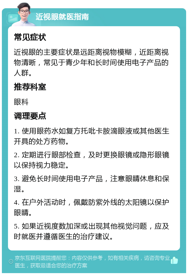 近视眼就医指南 常见症状 近视眼的主要症状是远距离视物模糊，近距离视物清晰，常见于青少年和长时间使用电子产品的人群。 推荐科室 眼科 调理要点 1. 使用眼药水如复方托吡卡胺滴眼液或其他医生开具的处方药物。 2. 定期进行眼部检查，及时更换眼镜或隐形眼镜以保持视力稳定。 3. 避免长时间使用电子产品，注意眼睛休息和保湿。 4. 在户外活动时，佩戴防紫外线的太阳镜以保护眼睛。 5. 如果近视度数加深或出现其他视觉问题，应及时就医并遵循医生的治疗建议。