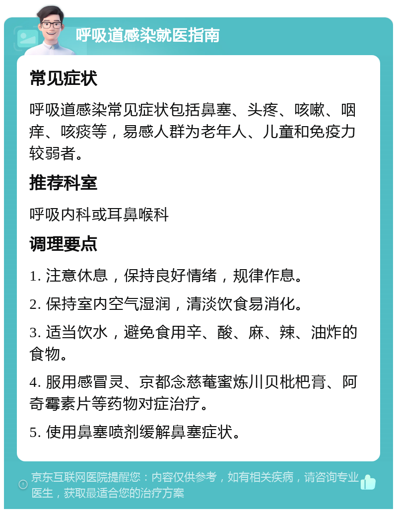 呼吸道感染就医指南 常见症状 呼吸道感染常见症状包括鼻塞、头疼、咳嗽、咽痒、咳痰等，易感人群为老年人、儿童和免疫力较弱者。 推荐科室 呼吸内科或耳鼻喉科 调理要点 1. 注意休息，保持良好情绪，规律作息。 2. 保持室内空气湿润，清淡饮食易消化。 3. 适当饮水，避免食用辛、酸、麻、辣、油炸的食物。 4. 服用感冒灵、京都念慈菴蜜炼川贝枇杷膏、阿奇霉素片等药物对症治疗。 5. 使用鼻塞喷剂缓解鼻塞症状。