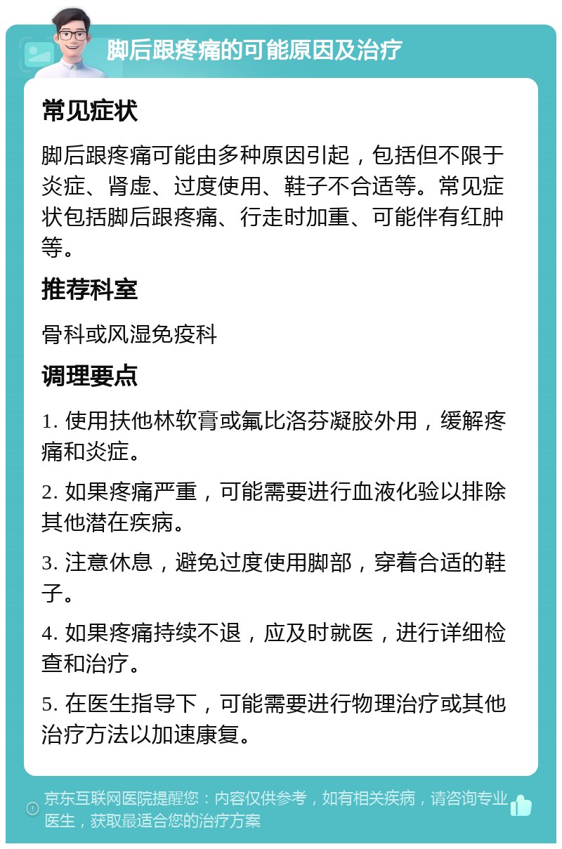 脚后跟疼痛的可能原因及治疗 常见症状 脚后跟疼痛可能由多种原因引起，包括但不限于炎症、肾虚、过度使用、鞋子不合适等。常见症状包括脚后跟疼痛、行走时加重、可能伴有红肿等。 推荐科室 骨科或风湿免疫科 调理要点 1. 使用扶他林软膏或氟比洛芬凝胶外用，缓解疼痛和炎症。 2. 如果疼痛严重，可能需要进行血液化验以排除其他潜在疾病。 3. 注意休息，避免过度使用脚部，穿着合适的鞋子。 4. 如果疼痛持续不退，应及时就医，进行详细检查和治疗。 5. 在医生指导下，可能需要进行物理治疗或其他治疗方法以加速康复。