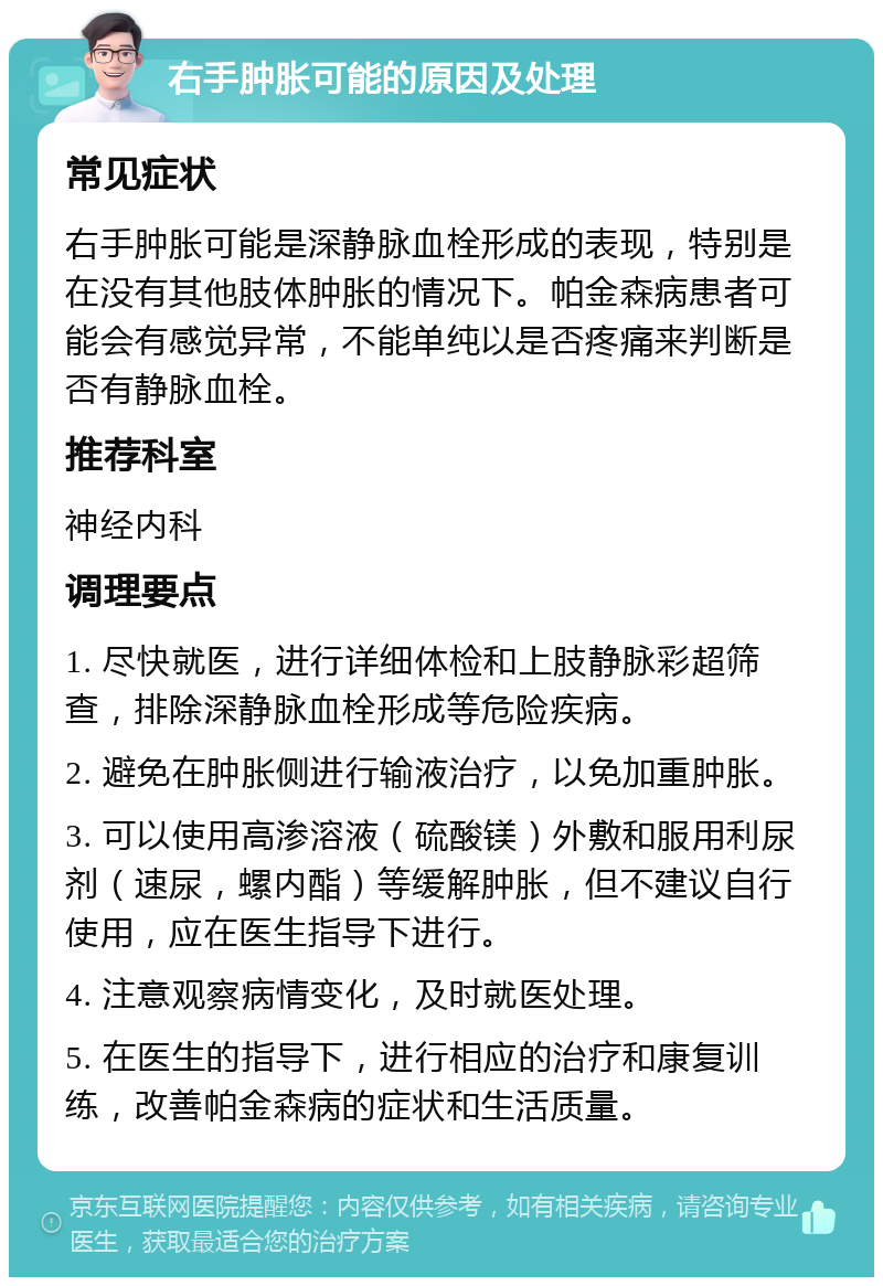 右手肿胀可能的原因及处理 常见症状 右手肿胀可能是深静脉血栓形成的表现，特别是在没有其他肢体肿胀的情况下。帕金森病患者可能会有感觉异常，不能单纯以是否疼痛来判断是否有静脉血栓。 推荐科室 神经内科 调理要点 1. 尽快就医，进行详细体检和上肢静脉彩超筛查，排除深静脉血栓形成等危险疾病。 2. 避免在肿胀侧进行输液治疗，以免加重肿胀。 3. 可以使用高渗溶液（硫酸镁）外敷和服用利尿剂（速尿，螺内酯）等缓解肿胀，但不建议自行使用，应在医生指导下进行。 4. 注意观察病情变化，及时就医处理。 5. 在医生的指导下，进行相应的治疗和康复训练，改善帕金森病的症状和生活质量。