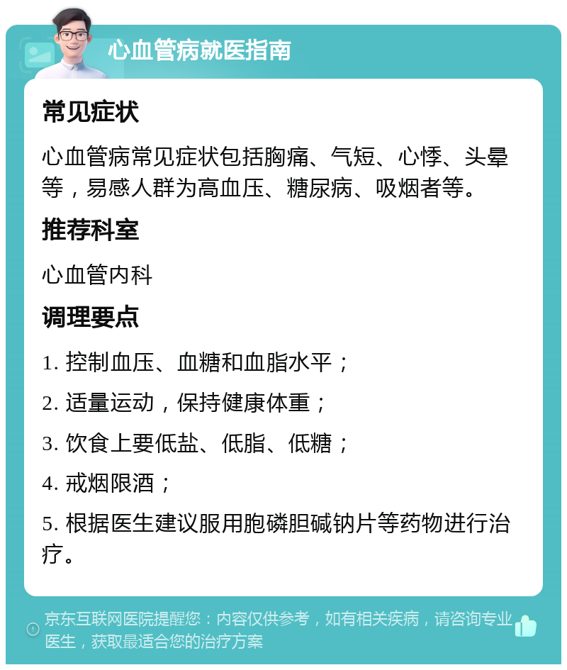 心血管病就医指南 常见症状 心血管病常见症状包括胸痛、气短、心悸、头晕等，易感人群为高血压、糖尿病、吸烟者等。 推荐科室 心血管内科 调理要点 1. 控制血压、血糖和血脂水平； 2. 适量运动，保持健康体重； 3. 饮食上要低盐、低脂、低糖； 4. 戒烟限酒； 5. 根据医生建议服用胞磷胆碱钠片等药物进行治疗。