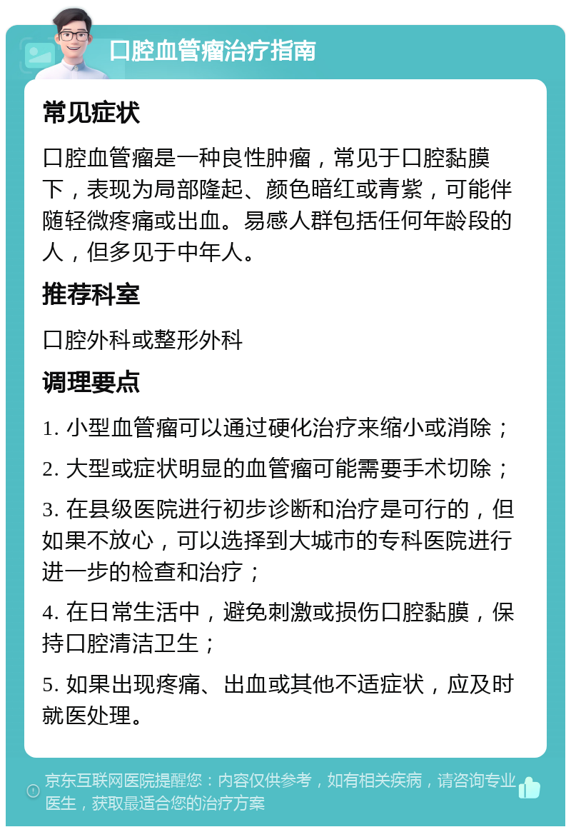 口腔血管瘤治疗指南 常见症状 口腔血管瘤是一种良性肿瘤，常见于口腔黏膜下，表现为局部隆起、颜色暗红或青紫，可能伴随轻微疼痛或出血。易感人群包括任何年龄段的人，但多见于中年人。 推荐科室 口腔外科或整形外科 调理要点 1. 小型血管瘤可以通过硬化治疗来缩小或消除； 2. 大型或症状明显的血管瘤可能需要手术切除； 3. 在县级医院进行初步诊断和治疗是可行的，但如果不放心，可以选择到大城市的专科医院进行进一步的检查和治疗； 4. 在日常生活中，避免刺激或损伤口腔黏膜，保持口腔清洁卫生； 5. 如果出现疼痛、出血或其他不适症状，应及时就医处理。