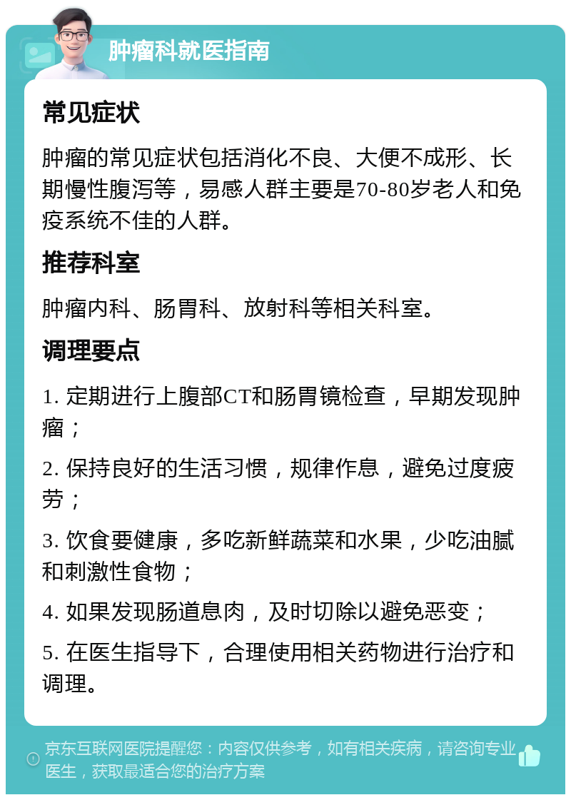 肿瘤科就医指南 常见症状 肿瘤的常见症状包括消化不良、大便不成形、长期慢性腹泻等，易感人群主要是70-80岁老人和免疫系统不佳的人群。 推荐科室 肿瘤内科、肠胃科、放射科等相关科室。 调理要点 1. 定期进行上腹部CT和肠胃镜检查，早期发现肿瘤； 2. 保持良好的生活习惯，规律作息，避免过度疲劳； 3. 饮食要健康，多吃新鲜蔬菜和水果，少吃油腻和刺激性食物； 4. 如果发现肠道息肉，及时切除以避免恶变； 5. 在医生指导下，合理使用相关药物进行治疗和调理。