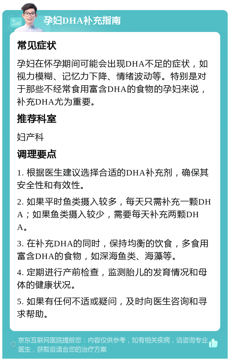 孕妇DHA补充指南 常见症状 孕妇在怀孕期间可能会出现DHA不足的症状，如视力模糊、记忆力下降、情绪波动等。特别是对于那些不经常食用富含DHA的食物的孕妇来说，补充DHA尤为重要。 推荐科室 妇产科 调理要点 1. 根据医生建议选择合适的DHA补充剂，确保其安全性和有效性。 2. 如果平时鱼类摄入较多，每天只需补充一颗DHA；如果鱼类摄入较少，需要每天补充两颗DHA。 3. 在补充DHA的同时，保持均衡的饮食，多食用富含DHA的食物，如深海鱼类、海藻等。 4. 定期进行产前检查，监测胎儿的发育情况和母体的健康状况。 5. 如果有任何不适或疑问，及时向医生咨询和寻求帮助。