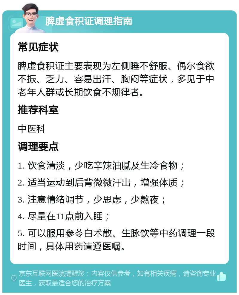 脾虚食积证调理指南 常见症状 脾虚食积证主要表现为左侧睡不舒服、偶尔食欲不振、乏力、容易出汗、胸闷等症状，多见于中老年人群或长期饮食不规律者。 推荐科室 中医科 调理要点 1. 饮食清淡，少吃辛辣油腻及生冷食物； 2. 适当运动到后背微微汗出，增强体质； 3. 注意情绪调节，少思虑，少熬夜； 4. 尽量在11点前入睡； 5. 可以服用参苓白术散、生脉饮等中药调理一段时间，具体用药请遵医嘱。