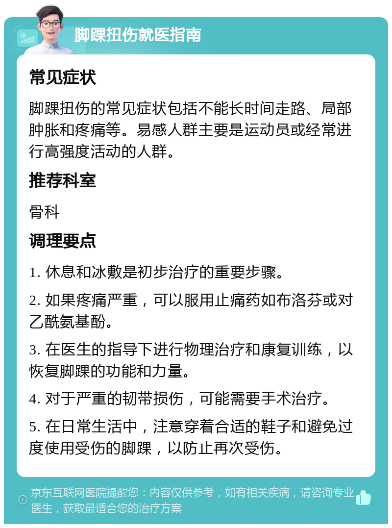 脚踝扭伤就医指南 常见症状 脚踝扭伤的常见症状包括不能长时间走路、局部肿胀和疼痛等。易感人群主要是运动员或经常进行高强度活动的人群。 推荐科室 骨科 调理要点 1. 休息和冰敷是初步治疗的重要步骤。 2. 如果疼痛严重，可以服用止痛药如布洛芬或对乙酰氨基酚。 3. 在医生的指导下进行物理治疗和康复训练，以恢复脚踝的功能和力量。 4. 对于严重的韧带损伤，可能需要手术治疗。 5. 在日常生活中，注意穿着合适的鞋子和避免过度使用受伤的脚踝，以防止再次受伤。