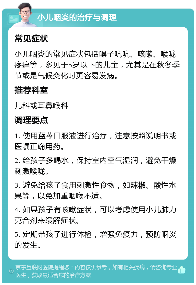 小儿咽炎的治疗与调理 常见症状 小儿咽炎的常见症状包括嗓子吭吭、咳嗽、喉咙疼痛等，多见于5岁以下的儿童，尤其是在秋冬季节或是气候变化时更容易发病。 推荐科室 儿科或耳鼻喉科 调理要点 1. 使用蓝芩口服液进行治疗，注意按照说明书或医嘱正确用药。 2. 给孩子多喝水，保持室内空气湿润，避免干燥刺激喉咙。 3. 避免给孩子食用刺激性食物，如辣椒、酸性水果等，以免加重咽喉不适。 4. 如果孩子有咳嗽症状，可以考虑使用小儿肺力克合剂来缓解症状。 5. 定期带孩子进行体检，增强免疫力，预防咽炎的发生。