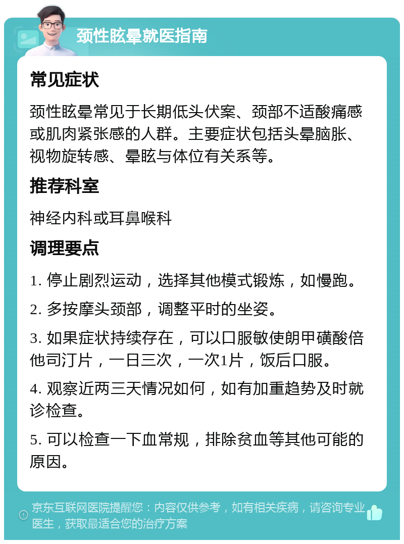 颈性眩晕就医指南 常见症状 颈性眩晕常见于长期低头伏案、颈部不适酸痛感或肌肉紧张感的人群。主要症状包括头晕脑胀、视物旋转感、晕眩与体位有关系等。 推荐科室 神经内科或耳鼻喉科 调理要点 1. 停止剧烈运动，选择其他模式锻炼，如慢跑。 2. 多按摩头颈部，调整平时的坐姿。 3. 如果症状持续存在，可以口服敏使朗甲磺酸倍他司汀片，一日三次，一次1片，饭后口服。 4. 观察近两三天情况如何，如有加重趋势及时就诊检查。 5. 可以检查一下血常规，排除贫血等其他可能的原因。