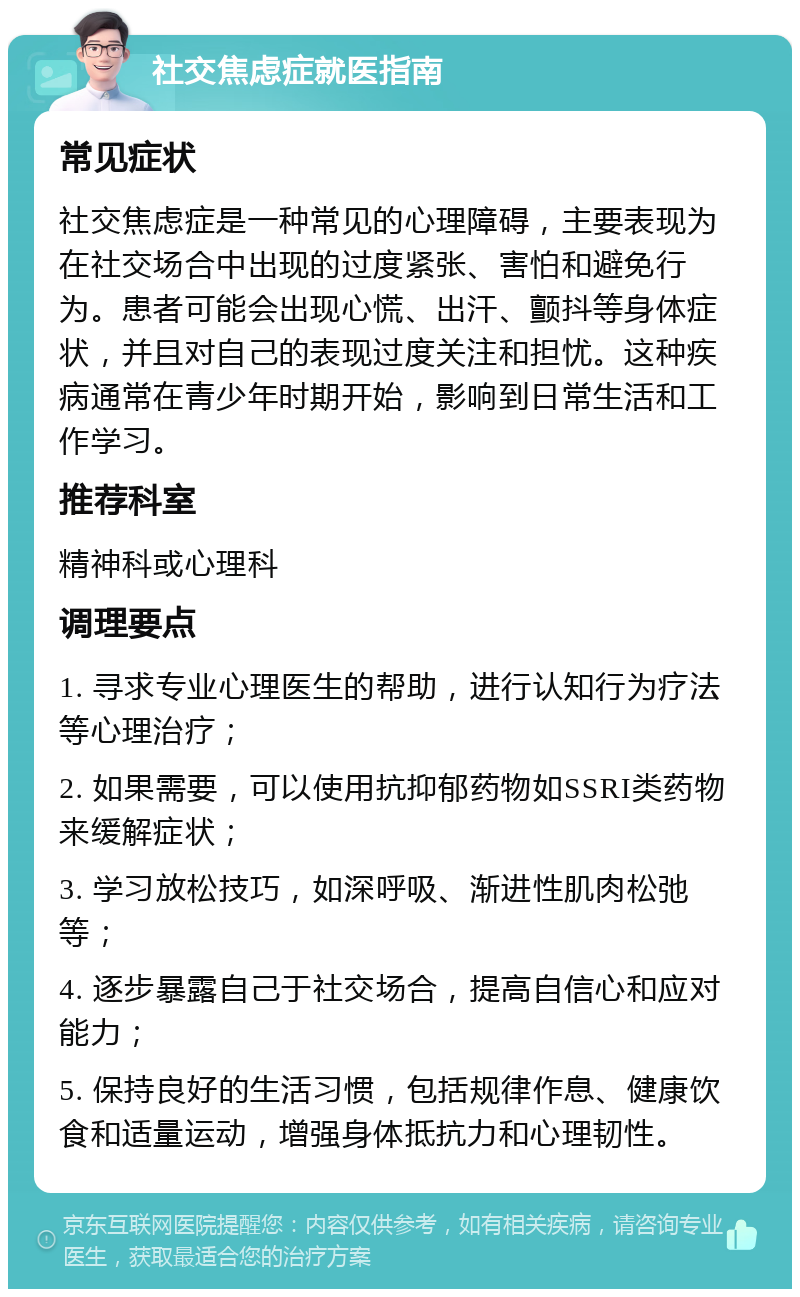 社交焦虑症就医指南 常见症状 社交焦虑症是一种常见的心理障碍，主要表现为在社交场合中出现的过度紧张、害怕和避免行为。患者可能会出现心慌、出汗、颤抖等身体症状，并且对自己的表现过度关注和担忧。这种疾病通常在青少年时期开始，影响到日常生活和工作学习。 推荐科室 精神科或心理科 调理要点 1. 寻求专业心理医生的帮助，进行认知行为疗法等心理治疗； 2. 如果需要，可以使用抗抑郁药物如SSRI类药物来缓解症状； 3. 学习放松技巧，如深呼吸、渐进性肌肉松弛等； 4. 逐步暴露自己于社交场合，提高自信心和应对能力； 5. 保持良好的生活习惯，包括规律作息、健康饮食和适量运动，增强身体抵抗力和心理韧性。