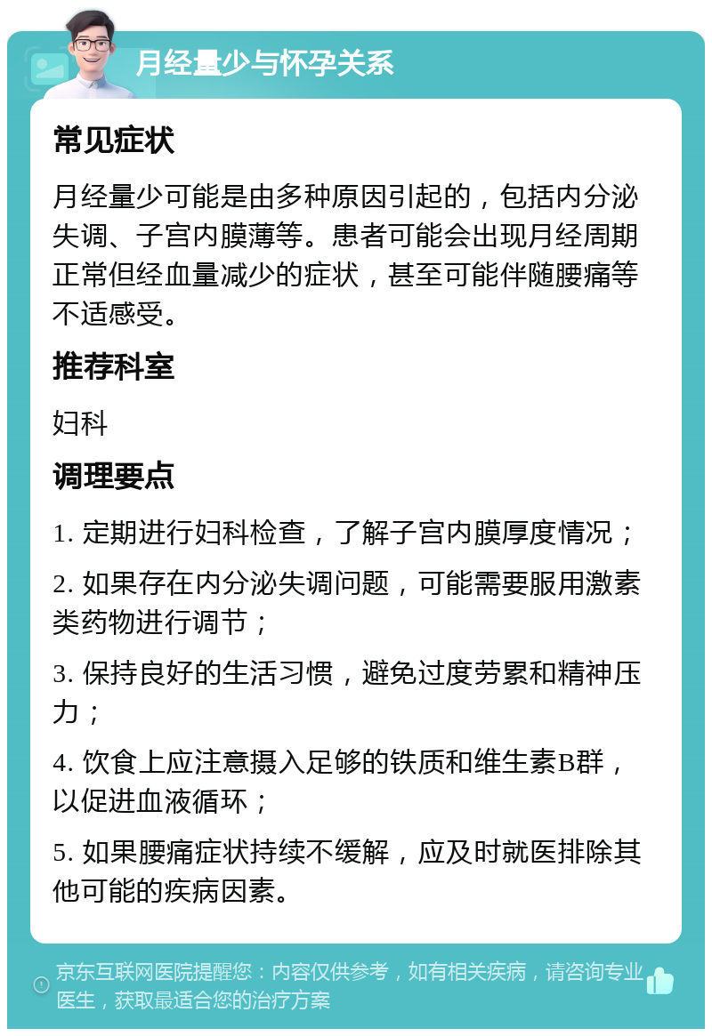 月经量少与怀孕关系 常见症状 月经量少可能是由多种原因引起的，包括内分泌失调、子宫内膜薄等。患者可能会出现月经周期正常但经血量减少的症状，甚至可能伴随腰痛等不适感受。 推荐科室 妇科 调理要点 1. 定期进行妇科检查，了解子宫内膜厚度情况； 2. 如果存在内分泌失调问题，可能需要服用激素类药物进行调节； 3. 保持良好的生活习惯，避免过度劳累和精神压力； 4. 饮食上应注意摄入足够的铁质和维生素B群，以促进血液循环； 5. 如果腰痛症状持续不缓解，应及时就医排除其他可能的疾病因素。