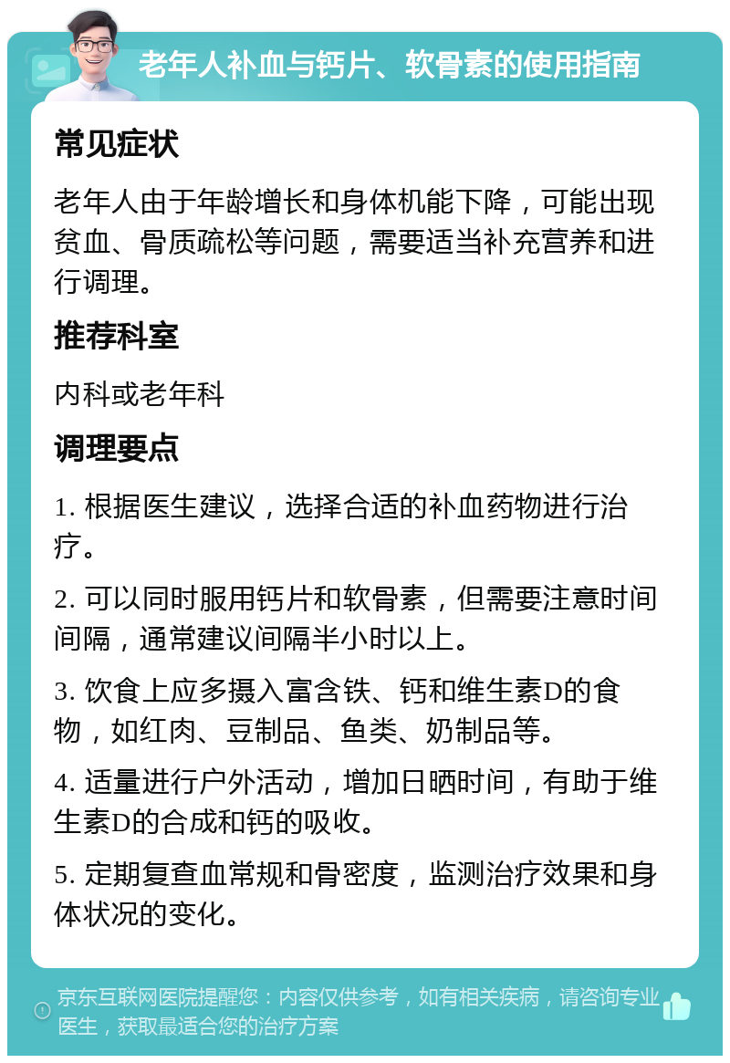 老年人补血与钙片、软骨素的使用指南 常见症状 老年人由于年龄增长和身体机能下降，可能出现贫血、骨质疏松等问题，需要适当补充营养和进行调理。 推荐科室 内科或老年科 调理要点 1. 根据医生建议，选择合适的补血药物进行治疗。 2. 可以同时服用钙片和软骨素，但需要注意时间间隔，通常建议间隔半小时以上。 3. 饮食上应多摄入富含铁、钙和维生素D的食物，如红肉、豆制品、鱼类、奶制品等。 4. 适量进行户外活动，增加日晒时间，有助于维生素D的合成和钙的吸收。 5. 定期复查血常规和骨密度，监测治疗效果和身体状况的变化。