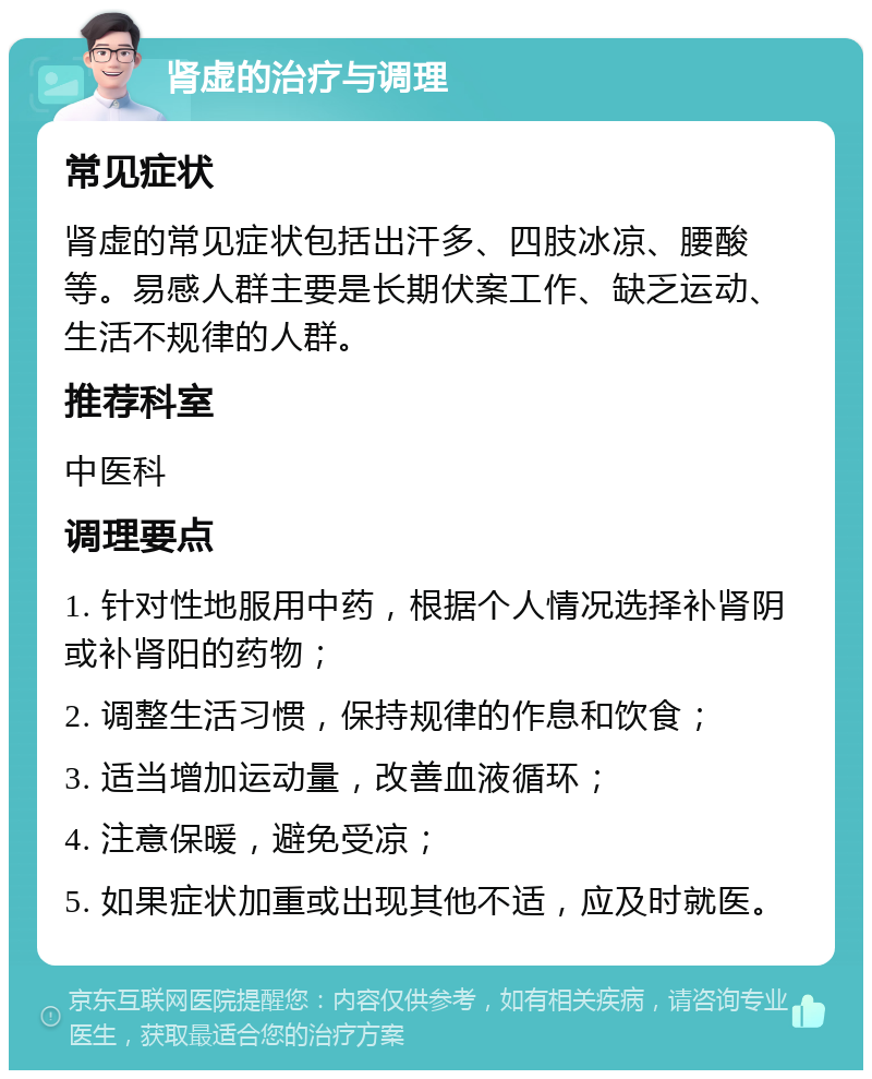 肾虚的治疗与调理 常见症状 肾虚的常见症状包括出汗多、四肢冰凉、腰酸等。易感人群主要是长期伏案工作、缺乏运动、生活不规律的人群。 推荐科室 中医科 调理要点 1. 针对性地服用中药，根据个人情况选择补肾阴或补肾阳的药物； 2. 调整生活习惯，保持规律的作息和饮食； 3. 适当增加运动量，改善血液循环； 4. 注意保暖，避免受凉； 5. 如果症状加重或出现其他不适，应及时就医。