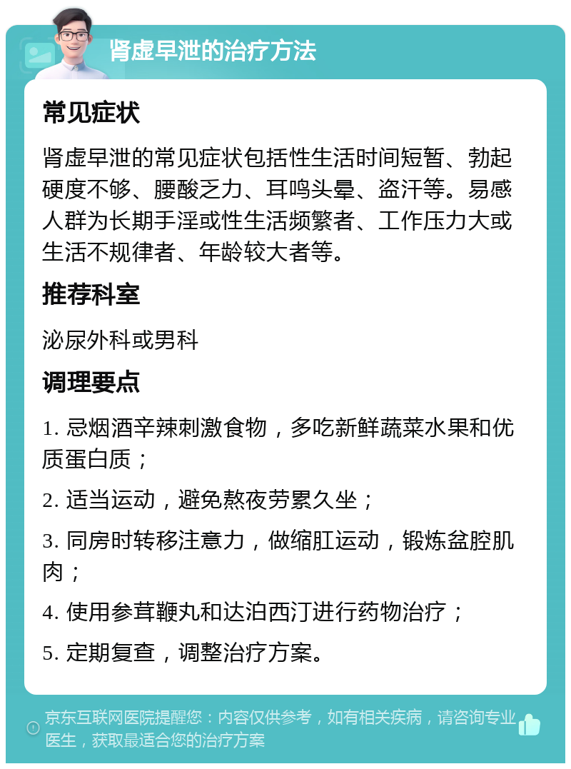 肾虚早泄的治疗方法 常见症状 肾虚早泄的常见症状包括性生活时间短暂、勃起硬度不够、腰酸乏力、耳鸣头晕、盗汗等。易感人群为长期手淫或性生活频繁者、工作压力大或生活不规律者、年龄较大者等。 推荐科室 泌尿外科或男科 调理要点 1. 忌烟酒辛辣刺激食物，多吃新鲜蔬菜水果和优质蛋白质； 2. 适当运动，避免熬夜劳累久坐； 3. 同房时转移注意力，做缩肛运动，锻炼盆腔肌肉； 4. 使用参茸鞭丸和达泊西汀进行药物治疗； 5. 定期复查，调整治疗方案。