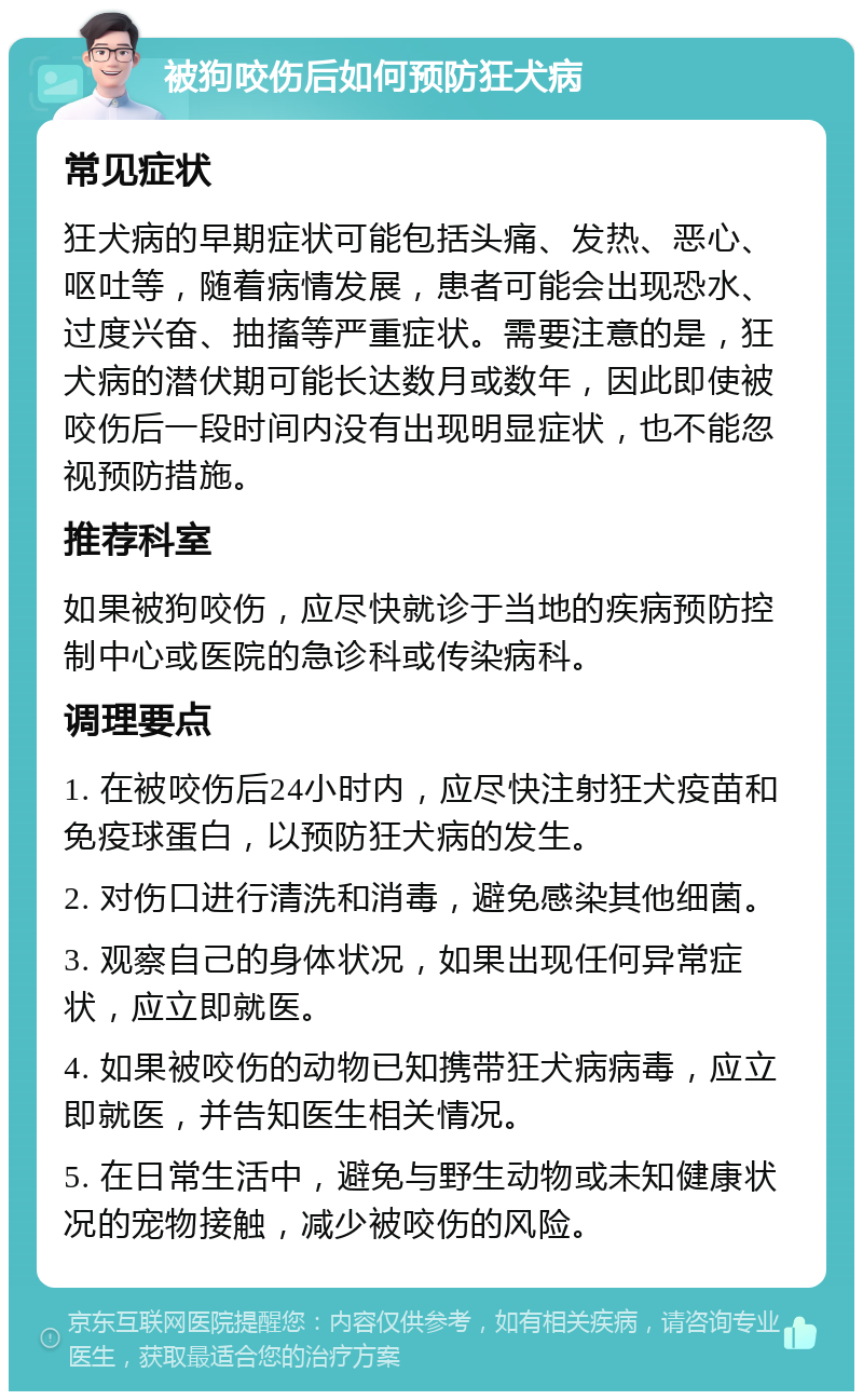 被狗咬伤后如何预防狂犬病 常见症状 狂犬病的早期症状可能包括头痛、发热、恶心、呕吐等，随着病情发展，患者可能会出现恐水、过度兴奋、抽搐等严重症状。需要注意的是，狂犬病的潜伏期可能长达数月或数年，因此即使被咬伤后一段时间内没有出现明显症状，也不能忽视预防措施。 推荐科室 如果被狗咬伤，应尽快就诊于当地的疾病预防控制中心或医院的急诊科或传染病科。 调理要点 1. 在被咬伤后24小时内，应尽快注射狂犬疫苗和免疫球蛋白，以预防狂犬病的发生。 2. 对伤口进行清洗和消毒，避免感染其他细菌。 3. 观察自己的身体状况，如果出现任何异常症状，应立即就医。 4. 如果被咬伤的动物已知携带狂犬病病毒，应立即就医，并告知医生相关情况。 5. 在日常生活中，避免与野生动物或未知健康状况的宠物接触，减少被咬伤的风险。