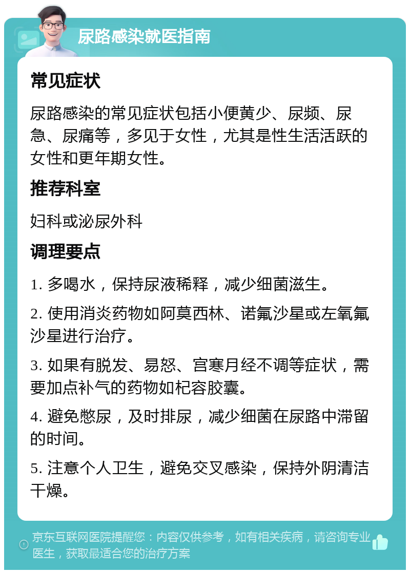 尿路感染就医指南 常见症状 尿路感染的常见症状包括小便黄少、尿频、尿急、尿痛等，多见于女性，尤其是性生活活跃的女性和更年期女性。 推荐科室 妇科或泌尿外科 调理要点 1. 多喝水，保持尿液稀释，减少细菌滋生。 2. 使用消炎药物如阿莫西林、诺氟沙星或左氧氟沙星进行治疗。 3. 如果有脱发、易怒、宫寒月经不调等症状，需要加点补气的药物如杞容胶囊。 4. 避免憋尿，及时排尿，减少细菌在尿路中滞留的时间。 5. 注意个人卫生，避免交叉感染，保持外阴清洁干燥。