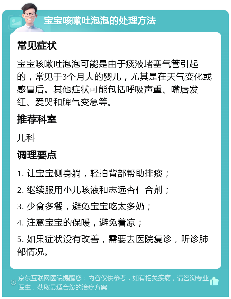 宝宝咳嗽吐泡泡的处理方法 常见症状 宝宝咳嗽吐泡泡可能是由于痰液堵塞气管引起的，常见于3个月大的婴儿，尤其是在天气变化或感冒后。其他症状可能包括呼吸声重、嘴唇发红、爱哭和脾气变急等。 推荐科室 儿科 调理要点 1. 让宝宝侧身躺，轻拍背部帮助排痰； 2. 继续服用小儿咳液和志远杏仁合剂； 3. 少食多餐，避免宝宝吃太多奶； 4. 注意宝宝的保暖，避免着凉； 5. 如果症状没有改善，需要去医院复诊，听诊肺部情况。