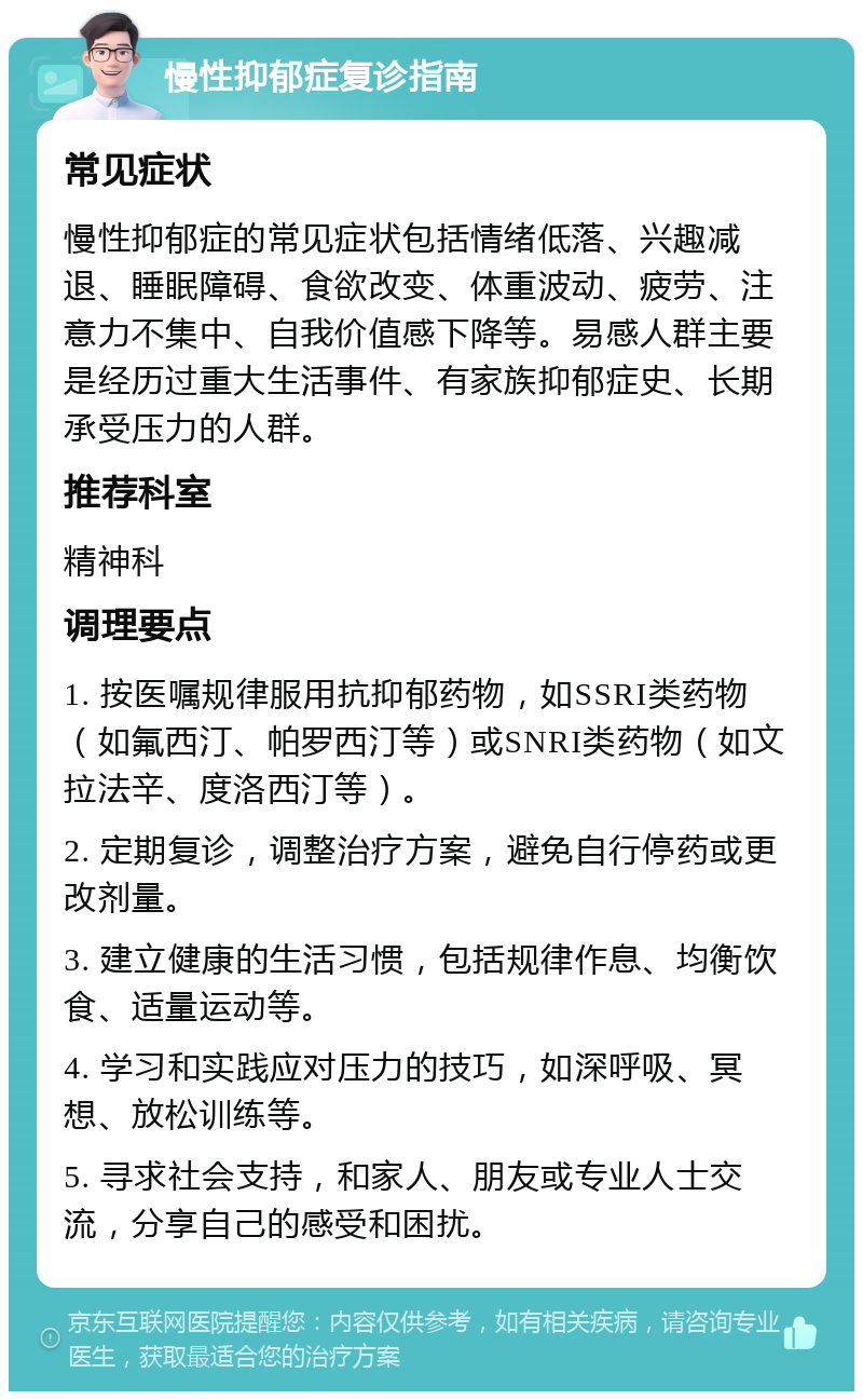 慢性抑郁症复诊指南 常见症状 慢性抑郁症的常见症状包括情绪低落、兴趣减退、睡眠障碍、食欲改变、体重波动、疲劳、注意力不集中、自我价值感下降等。易感人群主要是经历过重大生活事件、有家族抑郁症史、长期承受压力的人群。 推荐科室 精神科 调理要点 1. 按医嘱规律服用抗抑郁药物，如SSRI类药物（如氟西汀、帕罗西汀等）或SNRI类药物（如文拉法辛、度洛西汀等）。 2. 定期复诊，调整治疗方案，避免自行停药或更改剂量。 3. 建立健康的生活习惯，包括规律作息、均衡饮食、适量运动等。 4. 学习和实践应对压力的技巧，如深呼吸、冥想、放松训练等。 5. 寻求社会支持，和家人、朋友或专业人士交流，分享自己的感受和困扰。