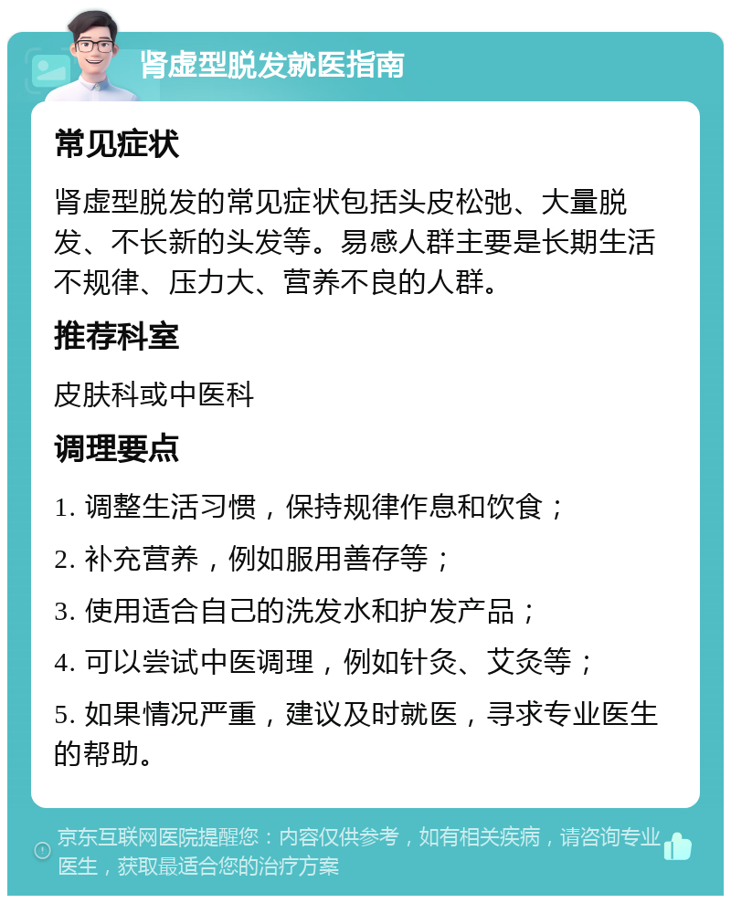 肾虚型脱发就医指南 常见症状 肾虚型脱发的常见症状包括头皮松弛、大量脱发、不长新的头发等。易感人群主要是长期生活不规律、压力大、营养不良的人群。 推荐科室 皮肤科或中医科 调理要点 1. 调整生活习惯，保持规律作息和饮食； 2. 补充营养，例如服用善存等； 3. 使用适合自己的洗发水和护发产品； 4. 可以尝试中医调理，例如针灸、艾灸等； 5. 如果情况严重，建议及时就医，寻求专业医生的帮助。