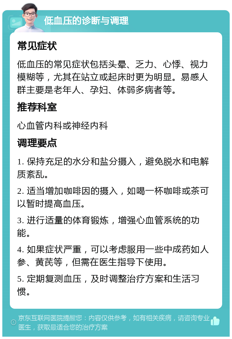 低血压的诊断与调理 常见症状 低血压的常见症状包括头晕、乏力、心悸、视力模糊等，尤其在站立或起床时更为明显。易感人群主要是老年人、孕妇、体弱多病者等。 推荐科室 心血管内科或神经内科 调理要点 1. 保持充足的水分和盐分摄入，避免脱水和电解质紊乱。 2. 适当增加咖啡因的摄入，如喝一杯咖啡或茶可以暂时提高血压。 3. 进行适量的体育锻炼，增强心血管系统的功能。 4. 如果症状严重，可以考虑服用一些中成药如人参、黄芪等，但需在医生指导下使用。 5. 定期复测血压，及时调整治疗方案和生活习惯。