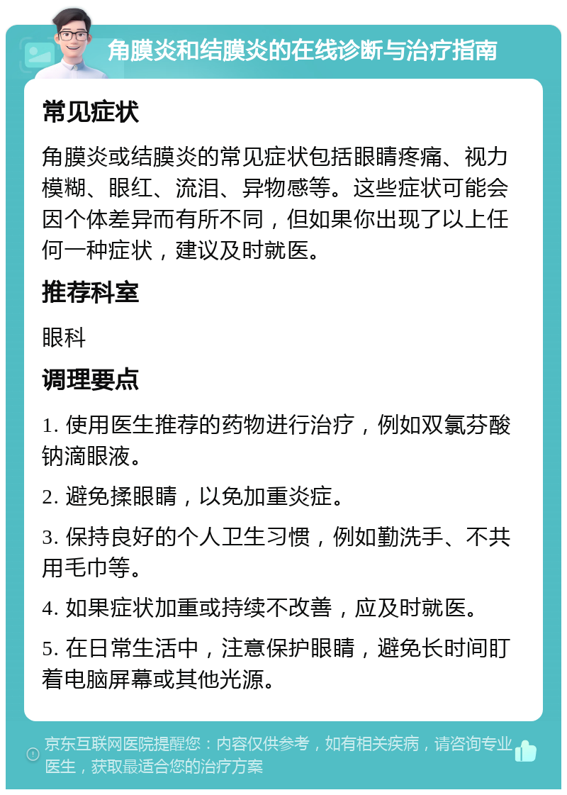 角膜炎和结膜炎的在线诊断与治疗指南 常见症状 角膜炎或结膜炎的常见症状包括眼睛疼痛、视力模糊、眼红、流泪、异物感等。这些症状可能会因个体差异而有所不同，但如果你出现了以上任何一种症状，建议及时就医。 推荐科室 眼科 调理要点 1. 使用医生推荐的药物进行治疗，例如双氯芬酸钠滴眼液。 2. 避免揉眼睛，以免加重炎症。 3. 保持良好的个人卫生习惯，例如勤洗手、不共用毛巾等。 4. 如果症状加重或持续不改善，应及时就医。 5. 在日常生活中，注意保护眼睛，避免长时间盯着电脑屏幕或其他光源。