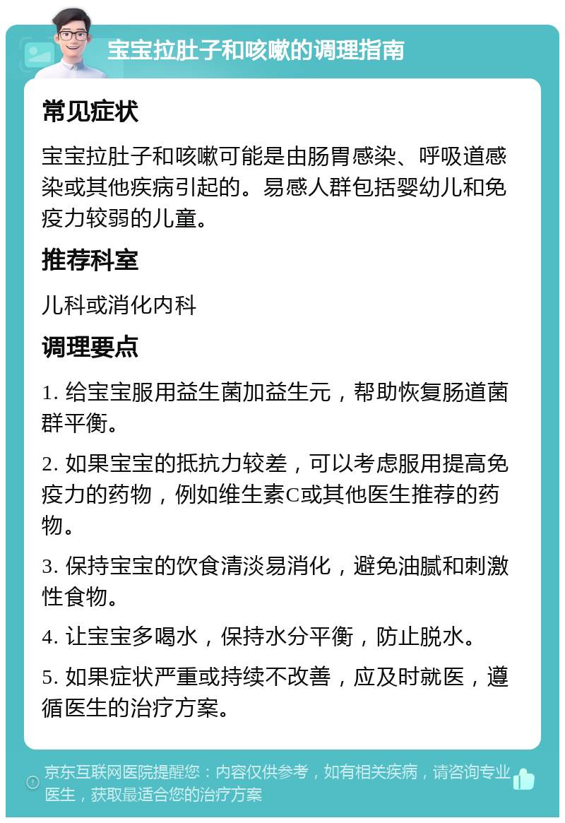 宝宝拉肚子和咳嗽的调理指南 常见症状 宝宝拉肚子和咳嗽可能是由肠胃感染、呼吸道感染或其他疾病引起的。易感人群包括婴幼儿和免疫力较弱的儿童。 推荐科室 儿科或消化内科 调理要点 1. 给宝宝服用益生菌加益生元，帮助恢复肠道菌群平衡。 2. 如果宝宝的抵抗力较差，可以考虑服用提高免疫力的药物，例如维生素C或其他医生推荐的药物。 3. 保持宝宝的饮食清淡易消化，避免油腻和刺激性食物。 4. 让宝宝多喝水，保持水分平衡，防止脱水。 5. 如果症状严重或持续不改善，应及时就医，遵循医生的治疗方案。