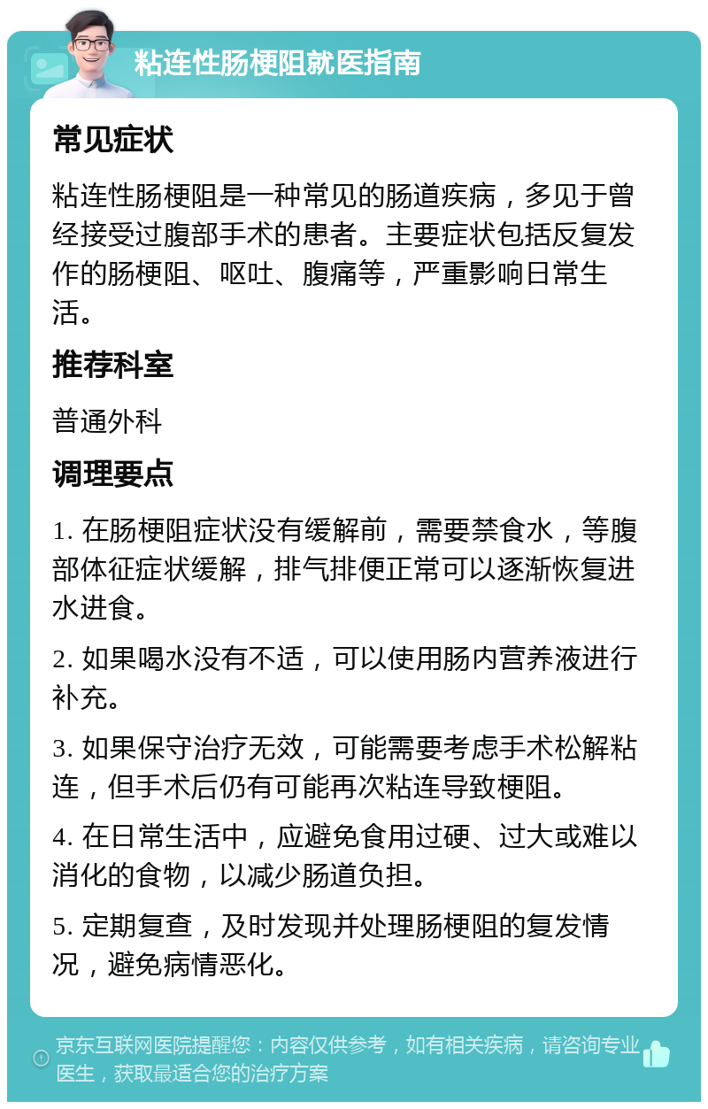 粘连性肠梗阻就医指南 常见症状 粘连性肠梗阻是一种常见的肠道疾病，多见于曾经接受过腹部手术的患者。主要症状包括反复发作的肠梗阻、呕吐、腹痛等，严重影响日常生活。 推荐科室 普通外科 调理要点 1. 在肠梗阻症状没有缓解前，需要禁食水，等腹部体征症状缓解，排气排便正常可以逐渐恢复进水进食。 2. 如果喝水没有不适，可以使用肠内营养液进行补充。 3. 如果保守治疗无效，可能需要考虑手术松解粘连，但手术后仍有可能再次粘连导致梗阻。 4. 在日常生活中，应避免食用过硬、过大或难以消化的食物，以减少肠道负担。 5. 定期复查，及时发现并处理肠梗阻的复发情况，避免病情恶化。