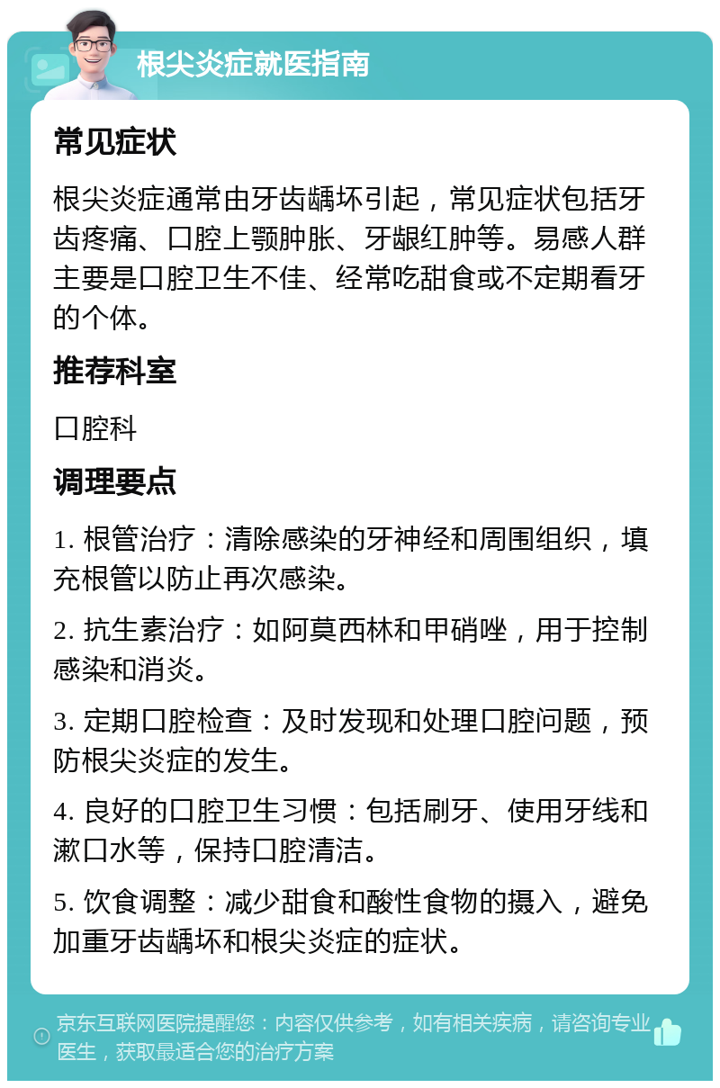 根尖炎症就医指南 常见症状 根尖炎症通常由牙齿龋坏引起，常见症状包括牙齿疼痛、口腔上颚肿胀、牙龈红肿等。易感人群主要是口腔卫生不佳、经常吃甜食或不定期看牙的个体。 推荐科室 口腔科 调理要点 1. 根管治疗：清除感染的牙神经和周围组织，填充根管以防止再次感染。 2. 抗生素治疗：如阿莫西林和甲硝唑，用于控制感染和消炎。 3. 定期口腔检查：及时发现和处理口腔问题，预防根尖炎症的发生。 4. 良好的口腔卫生习惯：包括刷牙、使用牙线和漱口水等，保持口腔清洁。 5. 饮食调整：减少甜食和酸性食物的摄入，避免加重牙齿龋坏和根尖炎症的症状。