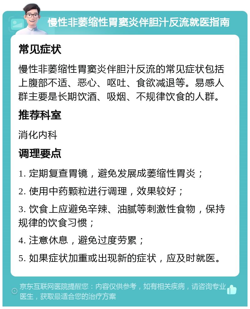 慢性非萎缩性胃窦炎伴胆汁反流就医指南 常见症状 慢性非萎缩性胃窦炎伴胆汁反流的常见症状包括上腹部不适、恶心、呕吐、食欲减退等。易感人群主要是长期饮酒、吸烟、不规律饮食的人群。 推荐科室 消化内科 调理要点 1. 定期复查胃镜，避免发展成萎缩性胃炎； 2. 使用中药颗粒进行调理，效果较好； 3. 饮食上应避免辛辣、油腻等刺激性食物，保持规律的饮食习惯； 4. 注意休息，避免过度劳累； 5. 如果症状加重或出现新的症状，应及时就医。