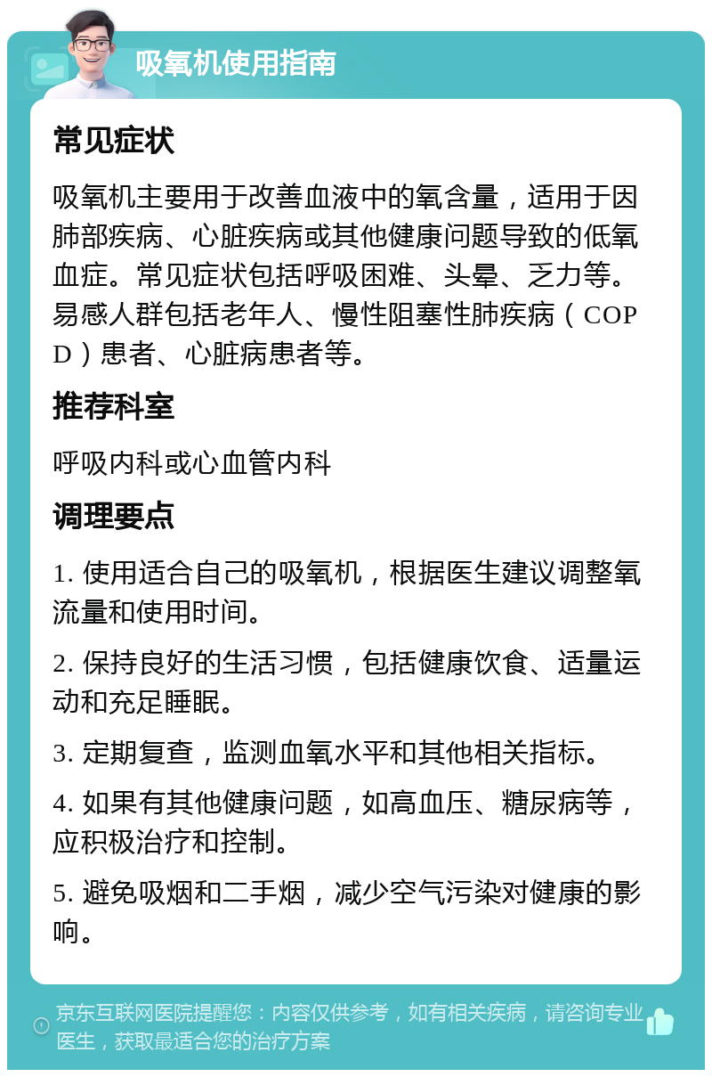 吸氧机使用指南 常见症状 吸氧机主要用于改善血液中的氧含量，适用于因肺部疾病、心脏疾病或其他健康问题导致的低氧血症。常见症状包括呼吸困难、头晕、乏力等。易感人群包括老年人、慢性阻塞性肺疾病（COPD）患者、心脏病患者等。 推荐科室 呼吸内科或心血管内科 调理要点 1. 使用适合自己的吸氧机，根据医生建议调整氧流量和使用时间。 2. 保持良好的生活习惯，包括健康饮食、适量运动和充足睡眠。 3. 定期复查，监测血氧水平和其他相关指标。 4. 如果有其他健康问题，如高血压、糖尿病等，应积极治疗和控制。 5. 避免吸烟和二手烟，减少空气污染对健康的影响。