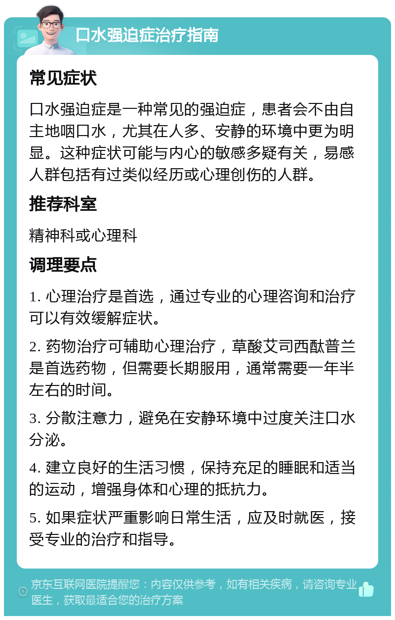 口水强迫症治疗指南 常见症状 口水强迫症是一种常见的强迫症，患者会不由自主地咽口水，尤其在人多、安静的环境中更为明显。这种症状可能与内心的敏感多疑有关，易感人群包括有过类似经历或心理创伤的人群。 推荐科室 精神科或心理科 调理要点 1. 心理治疗是首选，通过专业的心理咨询和治疗可以有效缓解症状。 2. 药物治疗可辅助心理治疗，草酸艾司西酞普兰是首选药物，但需要长期服用，通常需要一年半左右的时间。 3. 分散注意力，避免在安静环境中过度关注口水分泌。 4. 建立良好的生活习惯，保持充足的睡眠和适当的运动，增强身体和心理的抵抗力。 5. 如果症状严重影响日常生活，应及时就医，接受专业的治疗和指导。