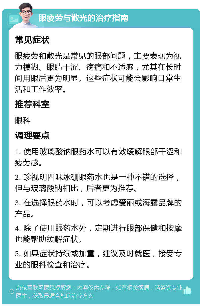 眼疲劳与散光的治疗指南 常见症状 眼疲劳和散光是常见的眼部问题，主要表现为视力模糊、眼睛干涩、疼痛和不适感，尤其在长时间用眼后更为明显。这些症状可能会影响日常生活和工作效率。 推荐科室 眼科 调理要点 1. 使用玻璃酸钠眼药水可以有效缓解眼部干涩和疲劳感。 2. 珍视明四味冰硼眼药水也是一种不错的选择，但与玻璃酸钠相比，后者更为推荐。 3. 在选择眼药水时，可以考虑爱丽或海露品牌的产品。 4. 除了使用眼药水外，定期进行眼部保健和按摩也能帮助缓解症状。 5. 如果症状持续或加重，建议及时就医，接受专业的眼科检查和治疗。