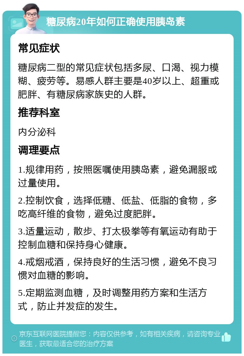 糖尿病20年如何正确使用胰岛素 常见症状 糖尿病二型的常见症状包括多尿、口渴、视力模糊、疲劳等。易感人群主要是40岁以上、超重或肥胖、有糖尿病家族史的人群。 推荐科室 内分泌科 调理要点 1.规律用药，按照医嘱使用胰岛素，避免漏服或过量使用。 2.控制饮食，选择低糖、低盐、低脂的食物，多吃高纤维的食物，避免过度肥胖。 3.适量运动，散步、打太极拳等有氧运动有助于控制血糖和保持身心健康。 4.戒烟戒酒，保持良好的生活习惯，避免不良习惯对血糖的影响。 5.定期监测血糖，及时调整用药方案和生活方式，防止并发症的发生。