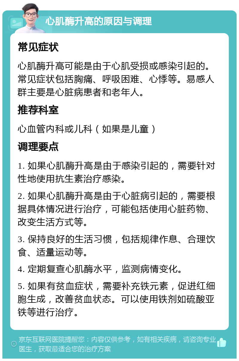 心肌酶升高的原因与调理 常见症状 心肌酶升高可能是由于心肌受损或感染引起的。常见症状包括胸痛、呼吸困难、心悸等。易感人群主要是心脏病患者和老年人。 推荐科室 心血管内科或儿科（如果是儿童） 调理要点 1. 如果心肌酶升高是由于感染引起的，需要针对性地使用抗生素治疗感染。 2. 如果心肌酶升高是由于心脏病引起的，需要根据具体情况进行治疗，可能包括使用心脏药物、改变生活方式等。 3. 保持良好的生活习惯，包括规律作息、合理饮食、适量运动等。 4. 定期复查心肌酶水平，监测病情变化。 5. 如果有贫血症状，需要补充铁元素，促进红细胞生成，改善贫血状态。可以使用铁剂如硫酸亚铁等进行治疗。