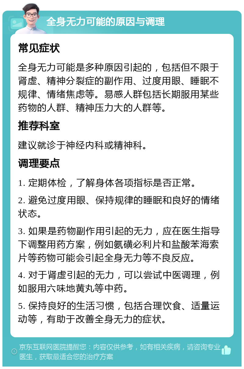 全身无力可能的原因与调理 常见症状 全身无力可能是多种原因引起的，包括但不限于肾虚、精神分裂症的副作用、过度用眼、睡眠不规律、情绪焦虑等。易感人群包括长期服用某些药物的人群、精神压力大的人群等。 推荐科室 建议就诊于神经内科或精神科。 调理要点 1. 定期体检，了解身体各项指标是否正常。 2. 避免过度用眼、保持规律的睡眠和良好的情绪状态。 3. 如果是药物副作用引起的无力，应在医生指导下调整用药方案，例如氨磺必利片和盐酸苯海索片等药物可能会引起全身无力等不良反应。 4. 对于肾虚引起的无力，可以尝试中医调理，例如服用六味地黄丸等中药。 5. 保持良好的生活习惯，包括合理饮食、适量运动等，有助于改善全身无力的症状。