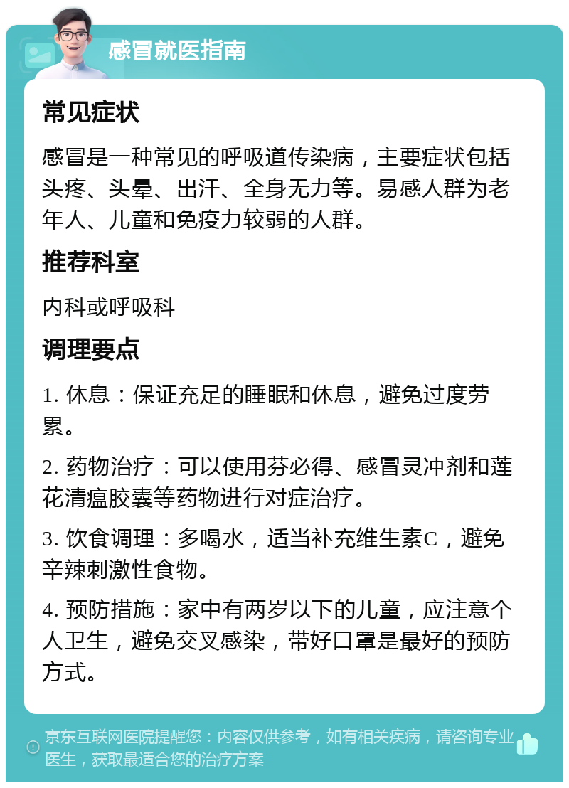 感冒就医指南 常见症状 感冒是一种常见的呼吸道传染病，主要症状包括头疼、头晕、出汗、全身无力等。易感人群为老年人、儿童和免疫力较弱的人群。 推荐科室 内科或呼吸科 调理要点 1. 休息：保证充足的睡眠和休息，避免过度劳累。 2. 药物治疗：可以使用芬必得、感冒灵冲剂和莲花清瘟胶囊等药物进行对症治疗。 3. 饮食调理：多喝水，适当补充维生素C，避免辛辣刺激性食物。 4. 预防措施：家中有两岁以下的儿童，应注意个人卫生，避免交叉感染，带好口罩是最好的预防方式。