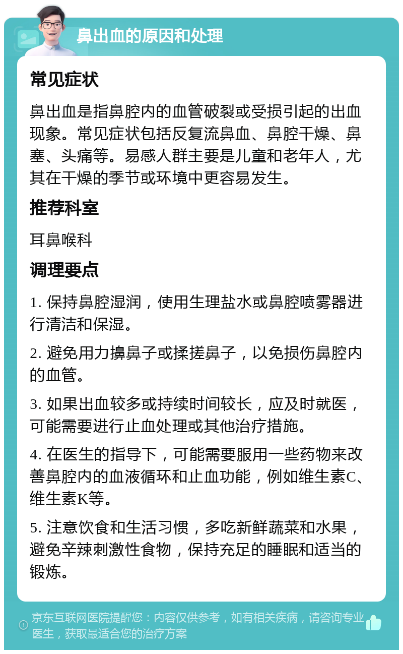 鼻出血的原因和处理 常见症状 鼻出血是指鼻腔内的血管破裂或受损引起的出血现象。常见症状包括反复流鼻血、鼻腔干燥、鼻塞、头痛等。易感人群主要是儿童和老年人，尤其在干燥的季节或环境中更容易发生。 推荐科室 耳鼻喉科 调理要点 1. 保持鼻腔湿润，使用生理盐水或鼻腔喷雾器进行清洁和保湿。 2. 避免用力擤鼻子或揉搓鼻子，以免损伤鼻腔内的血管。 3. 如果出血较多或持续时间较长，应及时就医，可能需要进行止血处理或其他治疗措施。 4. 在医生的指导下，可能需要服用一些药物来改善鼻腔内的血液循环和止血功能，例如维生素C、维生素K等。 5. 注意饮食和生活习惯，多吃新鲜蔬菜和水果，避免辛辣刺激性食物，保持充足的睡眠和适当的锻炼。