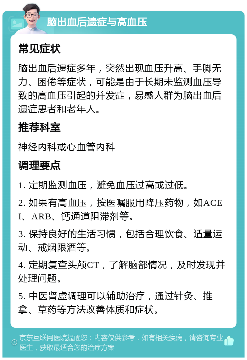 脑出血后遗症与高血压 常见症状 脑出血后遗症多年，突然出现血压升高、手脚无力、困倦等症状，可能是由于长期未监测血压导致的高血压引起的并发症，易感人群为脑出血后遗症患者和老年人。 推荐科室 神经内科或心血管内科 调理要点 1. 定期监测血压，避免血压过高或过低。 2. 如果有高血压，按医嘱服用降压药物，如ACEI、ARB、钙通道阻滞剂等。 3. 保持良好的生活习惯，包括合理饮食、适量运动、戒烟限酒等。 4. 定期复查头颅CT，了解脑部情况，及时发现并处理问题。 5. 中医肾虚调理可以辅助治疗，通过针灸、推拿、草药等方法改善体质和症状。