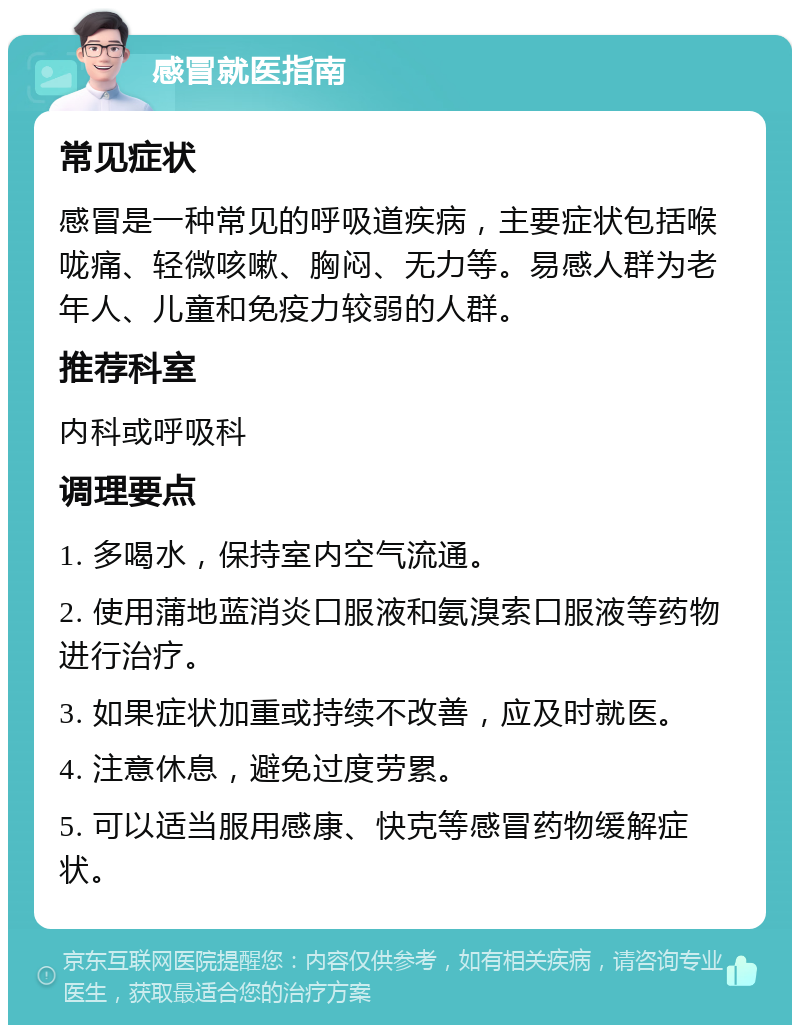 感冒就医指南 常见症状 感冒是一种常见的呼吸道疾病，主要症状包括喉咙痛、轻微咳嗽、胸闷、无力等。易感人群为老年人、儿童和免疫力较弱的人群。 推荐科室 内科或呼吸科 调理要点 1. 多喝水，保持室内空气流通。 2. 使用蒲地蓝消炎口服液和氨溴索口服液等药物进行治疗。 3. 如果症状加重或持续不改善，应及时就医。 4. 注意休息，避免过度劳累。 5. 可以适当服用感康、快克等感冒药物缓解症状。