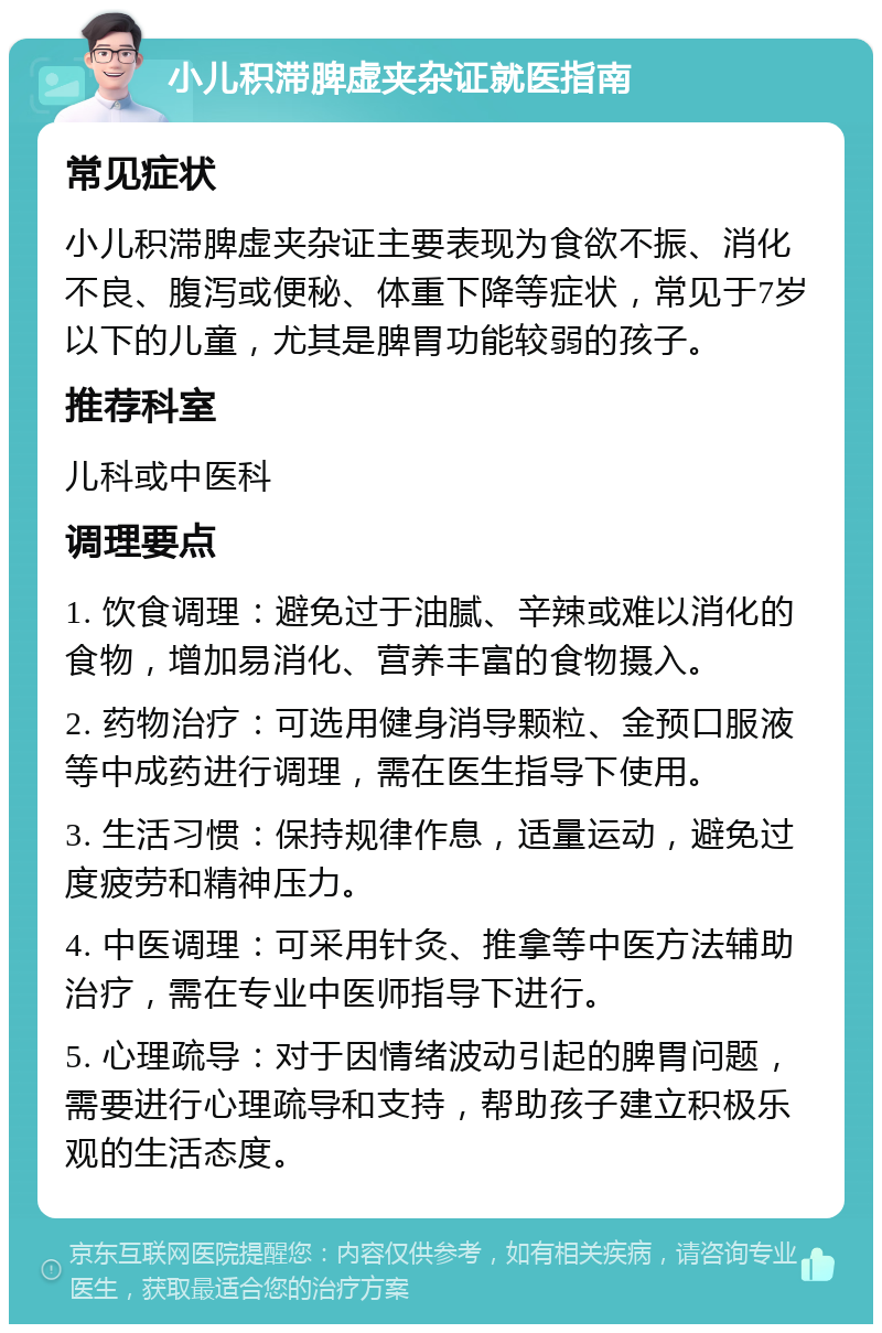 小儿积滞脾虚夹杂证就医指南 常见症状 小儿积滞脾虚夹杂证主要表现为食欲不振、消化不良、腹泻或便秘、体重下降等症状，常见于7岁以下的儿童，尤其是脾胃功能较弱的孩子。 推荐科室 儿科或中医科 调理要点 1. 饮食调理：避免过于油腻、辛辣或难以消化的食物，增加易消化、营养丰富的食物摄入。 2. 药物治疗：可选用健身消导颗粒、金预口服液等中成药进行调理，需在医生指导下使用。 3. 生活习惯：保持规律作息，适量运动，避免过度疲劳和精神压力。 4. 中医调理：可采用针灸、推拿等中医方法辅助治疗，需在专业中医师指导下进行。 5. 心理疏导：对于因情绪波动引起的脾胃问题，需要进行心理疏导和支持，帮助孩子建立积极乐观的生活态度。