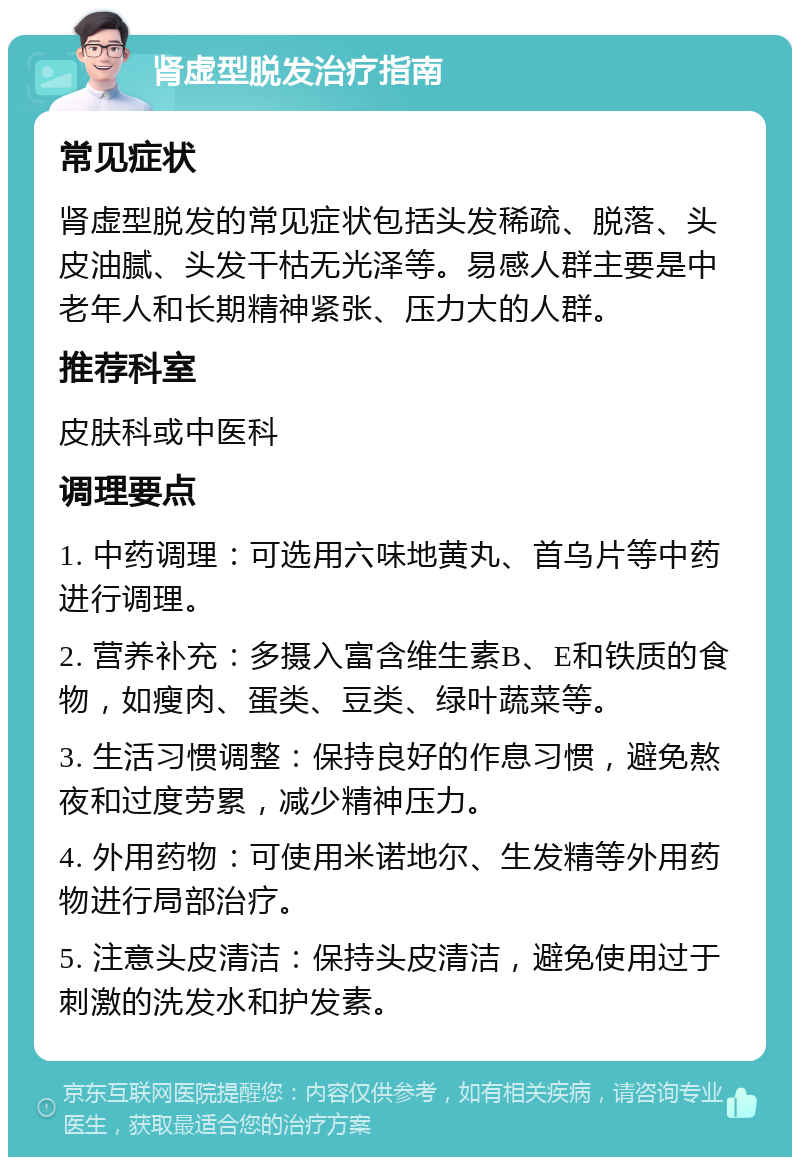 肾虚型脱发治疗指南 常见症状 肾虚型脱发的常见症状包括头发稀疏、脱落、头皮油腻、头发干枯无光泽等。易感人群主要是中老年人和长期精神紧张、压力大的人群。 推荐科室 皮肤科或中医科 调理要点 1. 中药调理：可选用六味地黄丸、首乌片等中药进行调理。 2. 营养补充：多摄入富含维生素B、E和铁质的食物，如瘦肉、蛋类、豆类、绿叶蔬菜等。 3. 生活习惯调整：保持良好的作息习惯，避免熬夜和过度劳累，减少精神压力。 4. 外用药物：可使用米诺地尔、生发精等外用药物进行局部治疗。 5. 注意头皮清洁：保持头皮清洁，避免使用过于刺激的洗发水和护发素。